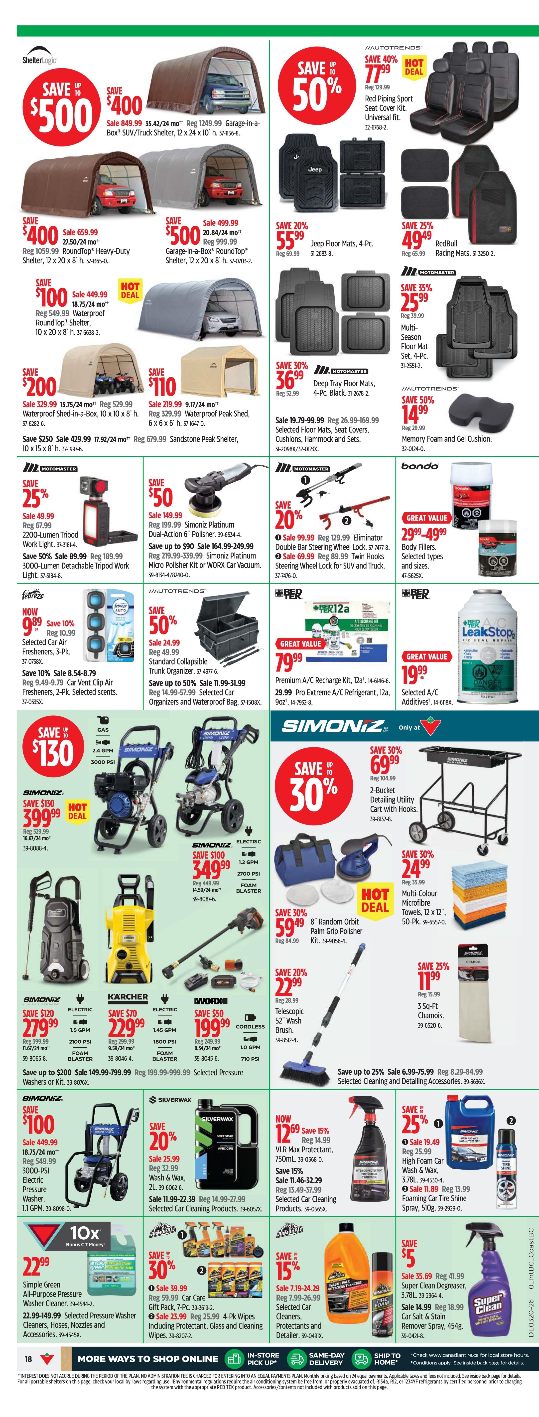 Canadian Tire Western Canada flyer, page 20. Save up to $500 on ShelterLogic Garage-in-a-Box SUV/Truck Shelters, 12 x 24 x 10 ft, on sale for $849.99. Save up to $400 on ShelterLogic RoundTop Shelters, 10 x 20 x 8 ft, on sale for $499.99. Save 50% on Jeep Floor Mats, 4-Pc., on sale for $55.99. Save 25% on RedBull Racing Mats, 3-1/2 x 50 in, on sale for $49.49. Save 35% on Motomaster Multi-Season Floor Mats, 4-Pc., on sale for $25.99. Save $200 on ShelterLogic Waterproof Shed-in-a-Box, 10 x 10 x 8 ft, on sale for $329.99. Save $110 on ShelterLogic Peak Shed, 6 x 6 x 6 ft, on sale for $219.99. Save 30% on Motomaster Deep-Tray Floor Mats, 4-Pc. Black, on sale for $36.99. Save 25% on Motomaster 2200-Lumen Tripod Work Light, on sale for $49.99. Save 50% on Motomaster 3000-Lumen Detachable Tripod Work Light, on sale for $89.99. Save $50 on Simoniz Platinum Dual-Action 6' Polisher, on sale for $149.99. Save up to $90 on Simoniz Platinum Micro Polisher Kit or WORX Car Vacuum, on sale for $164.99-$249.99. Save 20% on Eliminator Double Bar Steering Wheel Locks, on sale for $99.99. Save 20% on Twin Hooks Steering Wheel Lock for SUV and Truck, on sale for $69.99. Save 50% on Autotrends Memory Foam and Gel Cushion, on sale for $24.99. Save 50% on Autotrends Standard Collapsible Trunk Organizer, on sale for $24.99. Save up to 50% on Selected Car Organizers and Waterproof Bags, on sale for $11.99-$51.99. Save 15% on Febreze Selected Air Fresheners, 3-Pk., on sale for $9.89. Save 10% on Car Vent Clip Air Fresheners, 2-Pk., on sale for $8.54. Save 79.99 on Great Value Premium A/C Recharge Kit, 12oz, and Pro Extreme A/C Refrigerant, 12oz, on sale for $79.99. Save 25% on Red Tek Leak Stop, on sale for $19.99. Save up to $130 on Simoniz Gas Pressure Washers, 2.4 GPM, 3000 PSI, on sale for $399.99. Save $100 on Simoniz Electric Pressure Washers, 1.2 GPM, 2700 PSI, on sale for $349.99. Save 30% on Simoniz 2-Bucket Detailing Utility Cart with Hooks, on sale for $69.99. Save 30% on Multi-Colour Microfibre Towels, 12 x 12 in, 50-Pk., on sale for $24.99. Save $120 on Simoniz Electric Pressure Washers, 2.1 GPM, 2100 PSI, on sale for $279.99. Save $70 on Karcher Electric Pressure Washers, 1.5 GPM, 1800 PSI, on sale for $229.99. Save $50 on Worx Cordless Telescopic 52' Wash Brush, on sale for $199.99. Save 30% on Random Orbit Palm Grip Polisher, on sale for $59.49. Save 20% on Telescopic 52' Wash Brush, on sale for $22.99. Save 25% on 3 Sq-Ft Chamois, on sale for $11.99. Save $100 on Simoniz Electric Pressure Washer, 18.75/24 mo, 3000 PSI, on sale for $549.99. Save 20% on Silverwax Wash & Wax, 2L, on sale for $25.99. Save 11.99-22.39 on Selected Car Cleaning Products, on sale for $14.99. Now save 15% on VLR Max Protectant, 750mL, on sale for $12.69. Save 15% on Selected Car Cleaning Products, on sale for $11.46. Save 30% on Armorall Car Care Gift Pack, 7-Pc., on sale for $39.99. Save 25% on Armorall 4-Pk Wipes Including Protectant, Glass and Cleaning Wipes, on sale for $23.99. Save 15% on Selected Car Cleaners, Protectants and Detailer, on sale for $7.19. Save $5 on Super Clean Degreaser, 3.78L, on sale for $35.69. Save $14.99 on Super Clean Car Salt & Stain Remover Spray, 454g, on sale for $18.99. Save $22.99 on Simple Green All-Purpose Power Washer Cleaner. Save 22.99-149.99 on Selected Pressure Washer Cleaners, Hoses, Nozzles and Accessories.