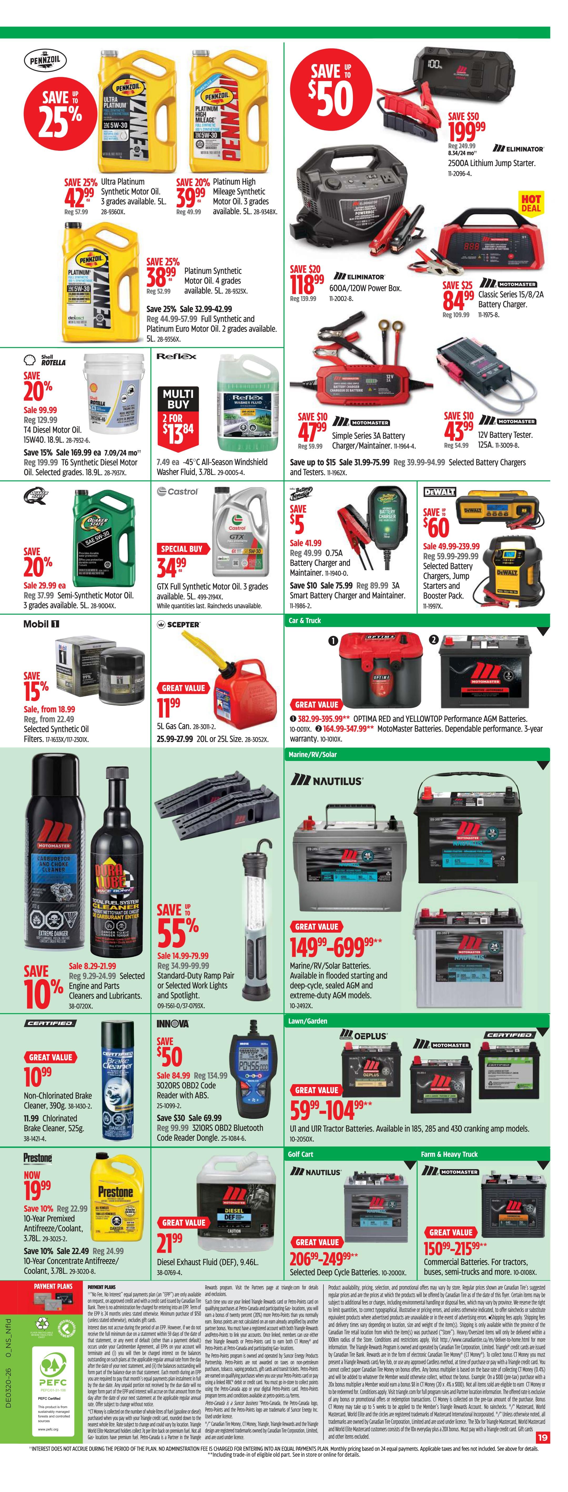Canadian Tire Atlantic Canada flyer, page 21 of 22. Save 25% on Pennzoil Ultra Platinum Synthetic Motor Oil, 5L, for $42.99. Save 20% on Pennzoil Platinum High Mileage Synthetic Motor Oil, 5L, for $39.99. Save 25% on Pennzoil Platinum Synthetic Motor Oil, 5L, for $38.99. Save 50% on Eliminator 2500A Lithium Jump Starter for $199.99. Save 20% on Eliminator 600A/120W Power Box for $118.99. Save 25% on Motomaster Classic Series 15/8/2A Battery Charger for $84.99. Save 20% on Rotella T4 15W40 Synthetic Blend Diesel Oil, 18.9L, for $99.99. Save 15% on Rotella T6 15W40 Synthetic Diesel Oil, 18.9L, for $169.99. Multi-buy offer: 2 for $13.84 on Reflex All-Season Windshield Washer Fluid, 3.78L. Save 10% on Motomaster Carburetor and Choke Cleaner and Engine and Parts Lubricants, starting at $8.29. Save 10% on Motomaster 3210RS OBD2 Bluetooth Code Reader for $69.99. Save 5% on Castrol GTX Full Synthetic Motor Oil, 5L, for $34.99. Save 15% on Mobil 1 Synthetic Oil Filters, starting at $18.99. Save 5% on Motomaster 0.75A Battery Charger and Maintainer for $41.99. Save $10 on Motomaster 3A Smart Battery Charger and Maintainer for $75.99. Save $60 on DeWalt Selected Battery Chargers, Jump Starters and Booster Pack, starting at $49.99. Save 10% on Prestone 10-Year Premixed Antifreeze/Coolant, 3.78L, for $19.99. Save 10% on Prestone Concentrate Antifreeze/Coolant, 3.78L, for $22.49. Great Value on Diesel Exhaust Fluid (DEF), 9.46L, for $21.99. Great Value on Optima Red and YellowTop Performance AGM Batteries, starting at $382.99. Great Value on Motomaster Marine/RV/Solar Batteries, starting at $149.99. Great Value on Motomaster Commercial Batteries for Tractors, Buses, Semi-trucks and more, starting at $150.99. Great Value on Motomaster Selected Deep Cycle Batteries, starting at $206.99. Save 55% on Standard-Duty Ramp Pair or Selected Work Lights and Spotlights, starting at $14.99. Great Value on Non-Chlorinated Brake Cleaner, 390g, for $10.99.