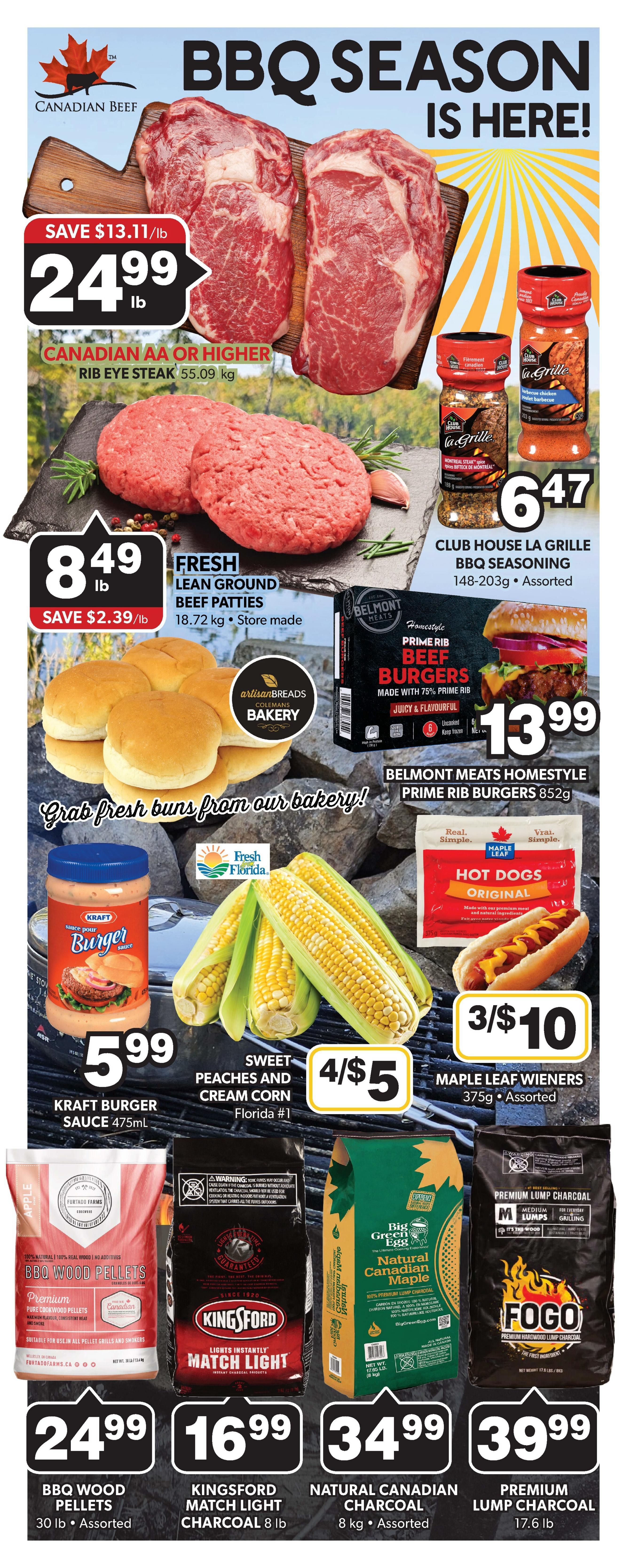 Colemans Weekly Flyer Specials, Page 8. Celebrate BBQ Season with Canadian Beef Rib Eye Steak at $24.99/lb, save $13.11/lb. Fresh Lean Ground Beef Patties are $8.49/lb, save $2.39/lb. Club House La Grille BBQ Seasoning is $6.47 for 148-203g assorted. Belmont Meats Homestyle Prime Rib Burgers (852g) are $13.99. Grab fresh buns from our bakery! Kraft Burger Sauce (475mL) is $5.99. Sweet Peaches and Cream Corn (Florida #1) is 4 for $5. Maple Leaf Wieners (375g assorted) are 3 for $10. BBQ Wood Pellets (30 lb assorted) are $24.99. Kingsford Match Light Charcoal (8 lb) is $16.99. Natural Canadian Maple Charcoal (8 kg assorted) is $34.99. Fogo Premium Lump Charcoal (17.6 lb) is $39.99.