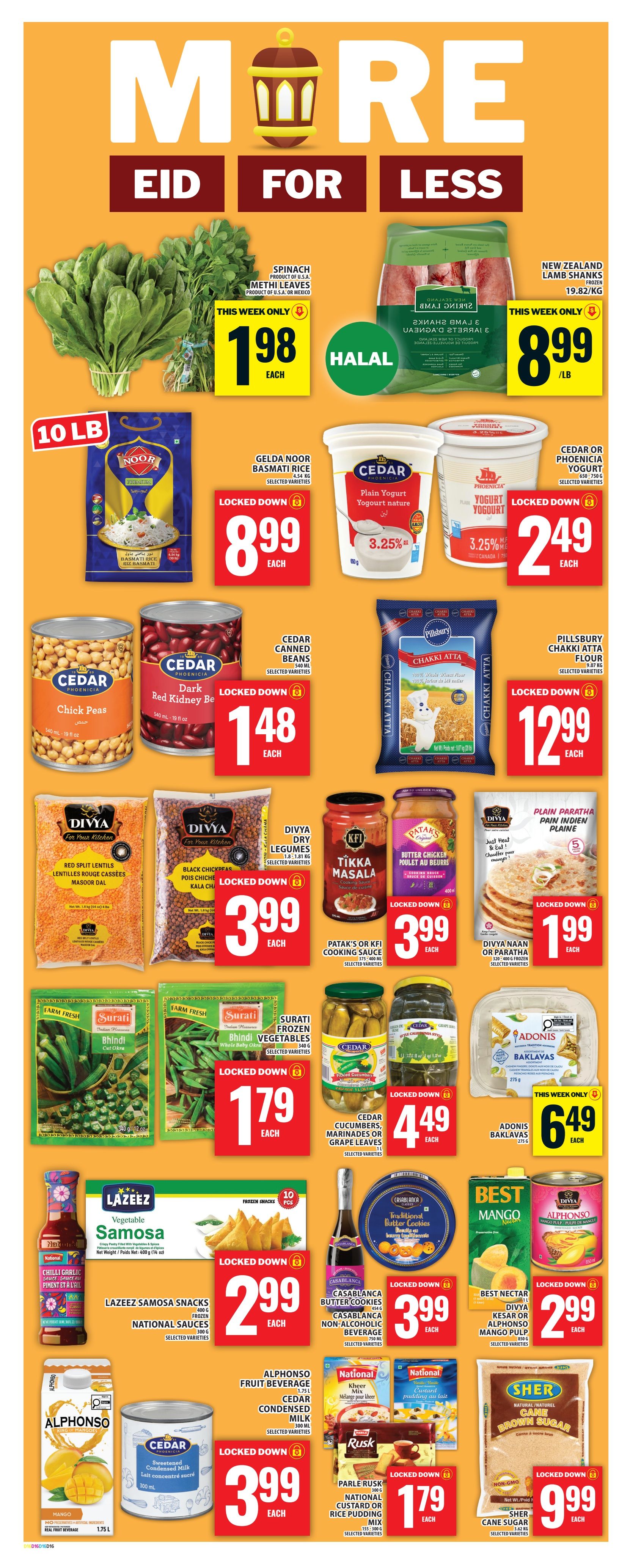 Food Basics weekly flyer specials page 19 features Eid for Less deals. Spinach and Methi Leaves are $1.98 each. New Zealand Lamb Shanks are $8.99/lb. Gelda Noor Basmati Rice is $8.99. Cedar Plain Yogurt is $2.49. Cedar Chick Peas and Red Kidney Beans are $1.48 each. Pillsbury Chakki Atta Flour is $12.99. Divya Red Split Lentils and Black Chickpeas are $3.99 each. KFI Tikka Masala and Patak's Cooking Sauce are $3.99 each. Divya Naan or Paratha is $1.99. Surati Frozen Bhindi Vegetables are $1.79 each. Cedar Cucumbers, Marinated or Grape Leaves are $4.49. Adonis Baklava is $6.49. Lazeez Samosa Snacks are $2.99. Casablanca Butter Cookies are $3.99. Casablanca Non-Alcoholic Beverage is $3.99. Best Nectar or Divya Kesar/Alphonso Mango Pulp are $2.99. Alphonso Fruit Beverage is $3.99. Cedar Condensed Milk is $3.99. National Kheer Mix and Custard Pudding Mix are $1.79. Sher Cane Sugar is $9.99.