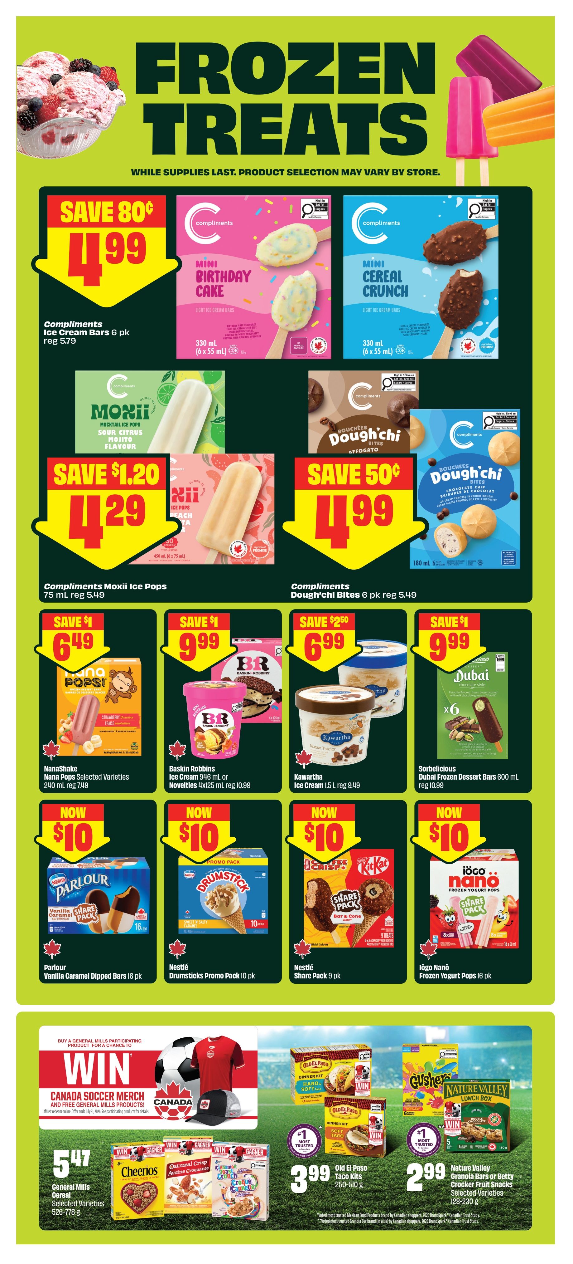 FreshCo weekly flyer specials page 7, featuring frozen treats. Save 80 cents on Compliments Ice Cream Bars 6 pk for $4.99. Compliments Mini Birthday Cake Light Ice Cream Bars 330 mL are $4.99. Compliments Mini Cereal Crunch Light Ice Cream Bars 330 mL are $4.99. Save $1.20 on Compliments Moxii Ice Pops 75 mL for $4.29. Save 50 cents on Compliments Dough'chi Bites 6 pk for $4.99. Save $1 on Nana Pops Selected Varieties 240 mL for $6.49. Save $1 on Baskin Robbins Ice Cream 946 mL or Novelties 4x125 mL for $9.99. Save $2.50 on Kawartha Ice Cream 1.5 L for $6.99. Save $1 on Sorbelicious Dubai Frozen Dessert Bars 600 mL for $9.99. All of these items are now $10: Parlour Vanilla Caramel Dipped Bars 16 pk, Nestlé Drumstick Promo Pack 10 pk, Nestlé Share Pack 9 pk, and Iögo Nanö Frozen Yogurt Pops 16 pk. Also, buy a General Mills participating product for a chance to win Canada Soccer Merch and free General Mills products. General Mills Cereal Selected Varieties 526-778 g are $5.47. Old El Paso Taco Kits 250-310 g are $3.99. Nature Valley Granola Bars or Betty Crocker Fruit Snacks Selected Varieties 128-230 g are $2.99.