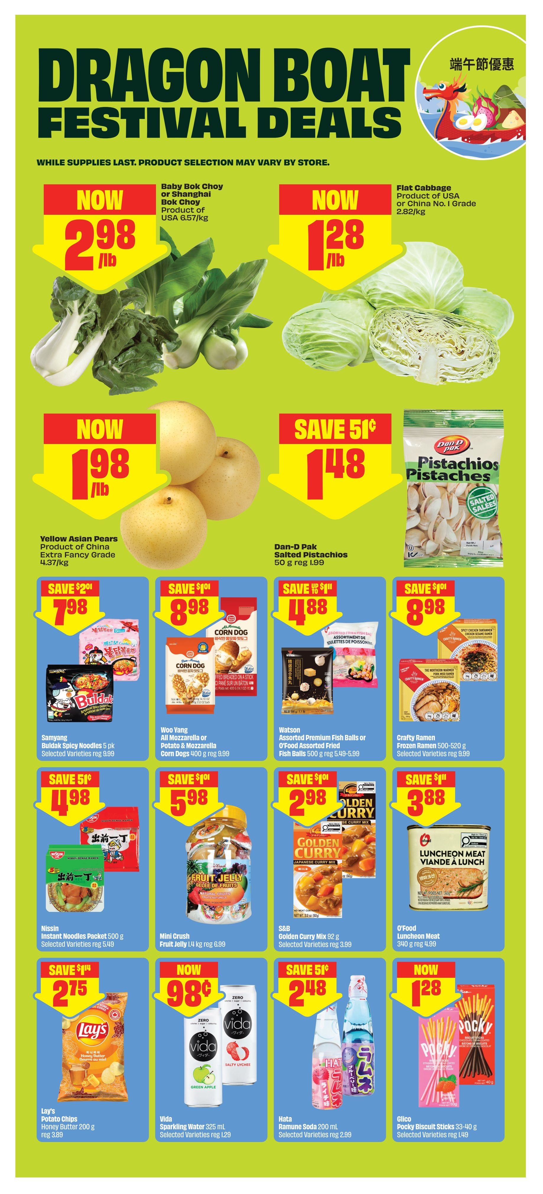 FreshCo Dragon Boat Festival Deals flyer, page 13. Featuring Baby Bok Choy or Shanghai Bok Choy from the USA for $2.98/lb. Flat Cabbage is now $1.28/lb. Yellow Asian Pears, Extra Fancy Grade, are $1.98/lb. Dan-D Pak Salted Pistachios 50g are on sale for $1.48, saving 51 cents from the regular price of $1.99. Samyang Buldak Spicy Noodles 5 pk are $7.98, saving $2.01. Woo Yang All Mozzarella or Potato & Mozzarella Corn Dogs 400g are $8.98, saving $1.01. Watson Assorted Premium Fish Balls or O'Food Assorted Fried Fish Balls 500g are $4.88, saving $1.01. Crafty Ramen Frozen Noodles 500-520g are $8.98, saving $1.01. Nissin Instant Noodles Packet 500g are $4.98, saving 51 cents. Mini Crush Fruit Jelly 1.4 kg are $5.98, saving $1.01. S&B Golden Curry Mix 92g are $2.98, saving 51 cents. O'Food Luncheon Meat 340g is $3.88. Lay's Potato Chips Honey Butter 200g are $2.75, saving $1.14. Vida Sparkling Water 325 ml are now 98 cents. Hata Ramune Soda 200 ml are $2.48, saving 51 cents. Glico Pocky Biscuit Sticks 33-40g are $1.28, saving $1.48.
