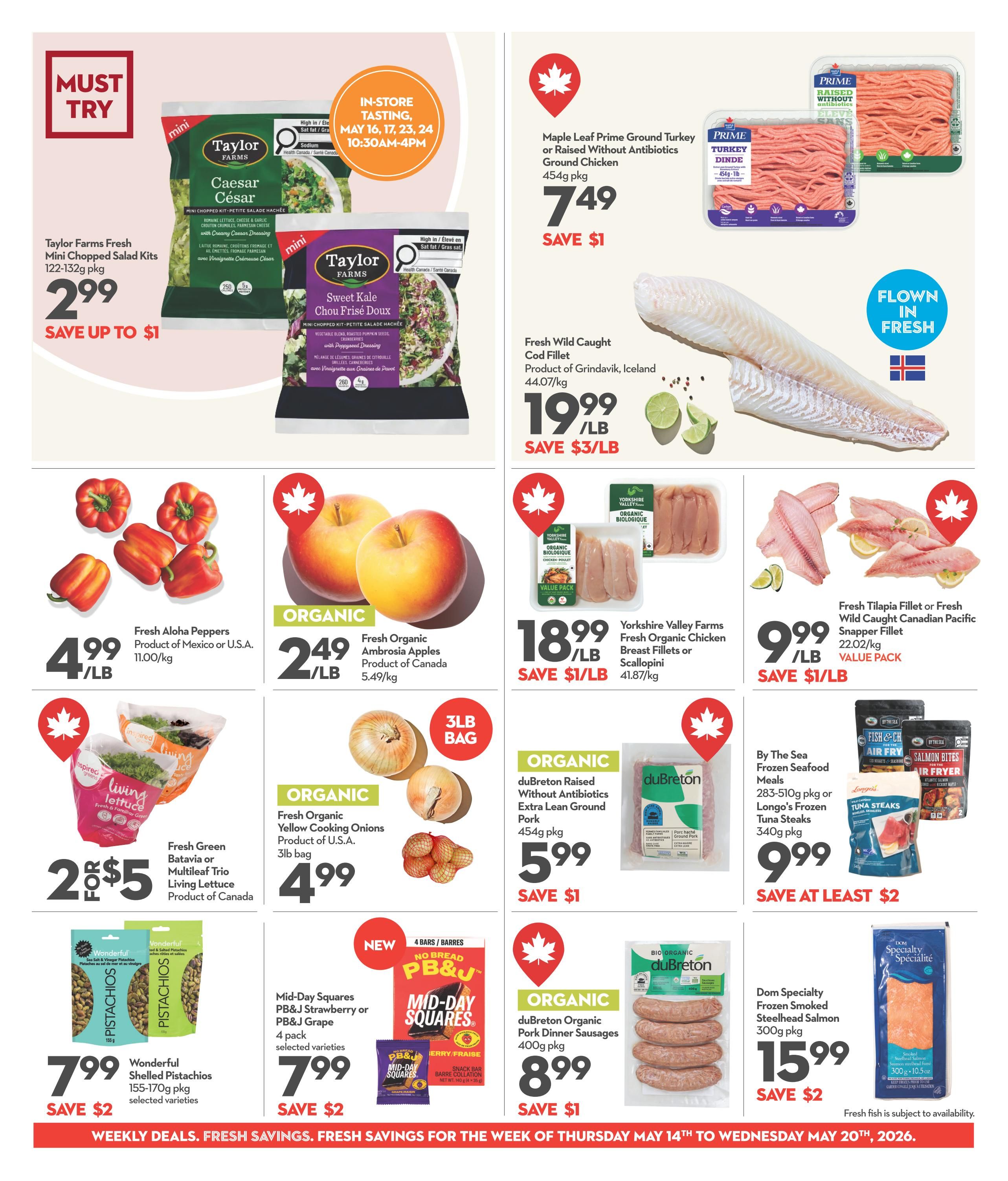 Garden Foods Weekly Flyer Specials Page 4. Must Try section features Taylor Farms Fresh Mini Chopped Salad Kits for $2.99, save up to $1. In-store tasting events for Taylor Farms salads on May 16, 17, 23, 24 from 10:30 AM to 4 PM. Maple Leaf Prime Ground Turkey or Raised Without Antibiotics Ground Chicken is $7.49 for a 454g pkg, save $1. Fresh Wild Caught Cod Fillet from Grindavik, Iceland is $19.99/lb, save $3/lb. Fresh Aloha Peppers from Mexico or U.S.A. are $4.99/lb. Organic Fresh Ambrosia Apples from Canada are $2.49/lb. Yorkshire Valley Farms Fresh Organic Chicken Breast Fillets or Scallopini are $18.99/lb, save $1/lb. Fresh Tilapia Fillet or Fresh Wild Caught Canadian Pacific Snapper Fillet is $9.99/lb, save $1/lb. Fresh Green Batavia or Multileaf Trio Living Lettuce from Canada is 2 for $5. Organic Fresh Yellow Cooking Onions from the U.S.A. are $4.99 for a 3lb bag. By The Sea Frozen Seafood Meals or Longo's Frozen Tuna Steaks are $9.99 for a 283-510g pkg, save at least $2. Wonderful Shelled Pistachios 155-170g pkg, selected varieties, are $7.99, save $2. Mid-Day Squares PB&J Strawberry or PB&J Grape, 4 pack, selected varieties, are $7.99, save $2. Organic duBreton Raised Without Antibiotics Extra Lean Ground Pork is $5.99 for a 454g pkg, save $1. Organic duBreton Organic Pork Dinner Sausages are $8.99 for a 400g pkg, save $1. Dom Specialty Frozen Smoked Steelhead Salmon is $15.99 for a 300g pkg, save $2. Fresh fish is subject to availability. subject to availability. availability.