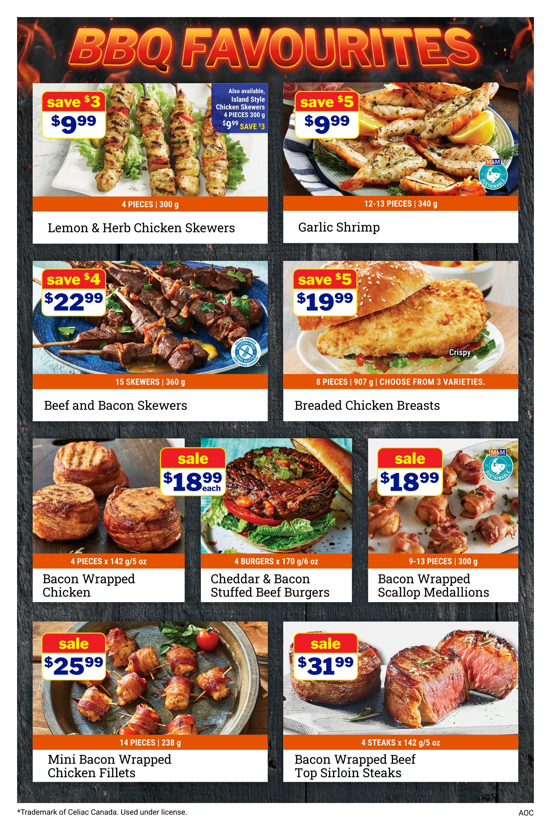 M&M Food Market BBQ Favourites page 5. Featuring Lemon & Herb Chicken Skewers, 4 pieces for $9.99, save $3. Also available Island Style Chicken Skewers for $9.99, save $3. Garlic Shrimp, 12-13 pieces for $9.99, save $5. Beef and Bacon Skewers, 15 skewers for $22.99, save $4. Crispy Breaded Chicken Breasts, 8 pieces, 907 g, choose from 3 varieties for $19.99, save $5. Bacon Wrapped Chicken, 4 pieces for $18.99 each. Cheddar & Bacon Stuffed Beef Burgers, 4 burgers for $18.99 each. Bacon Wrapped Scallop Medallions, 9-13 pieces for $18.99. Mini Bacon Wrapped Chicken Fillets, 14 pieces for $25.99. Bacon Wrapped Beef Top Sirloin Steaks, 4 steaks for $31.99.