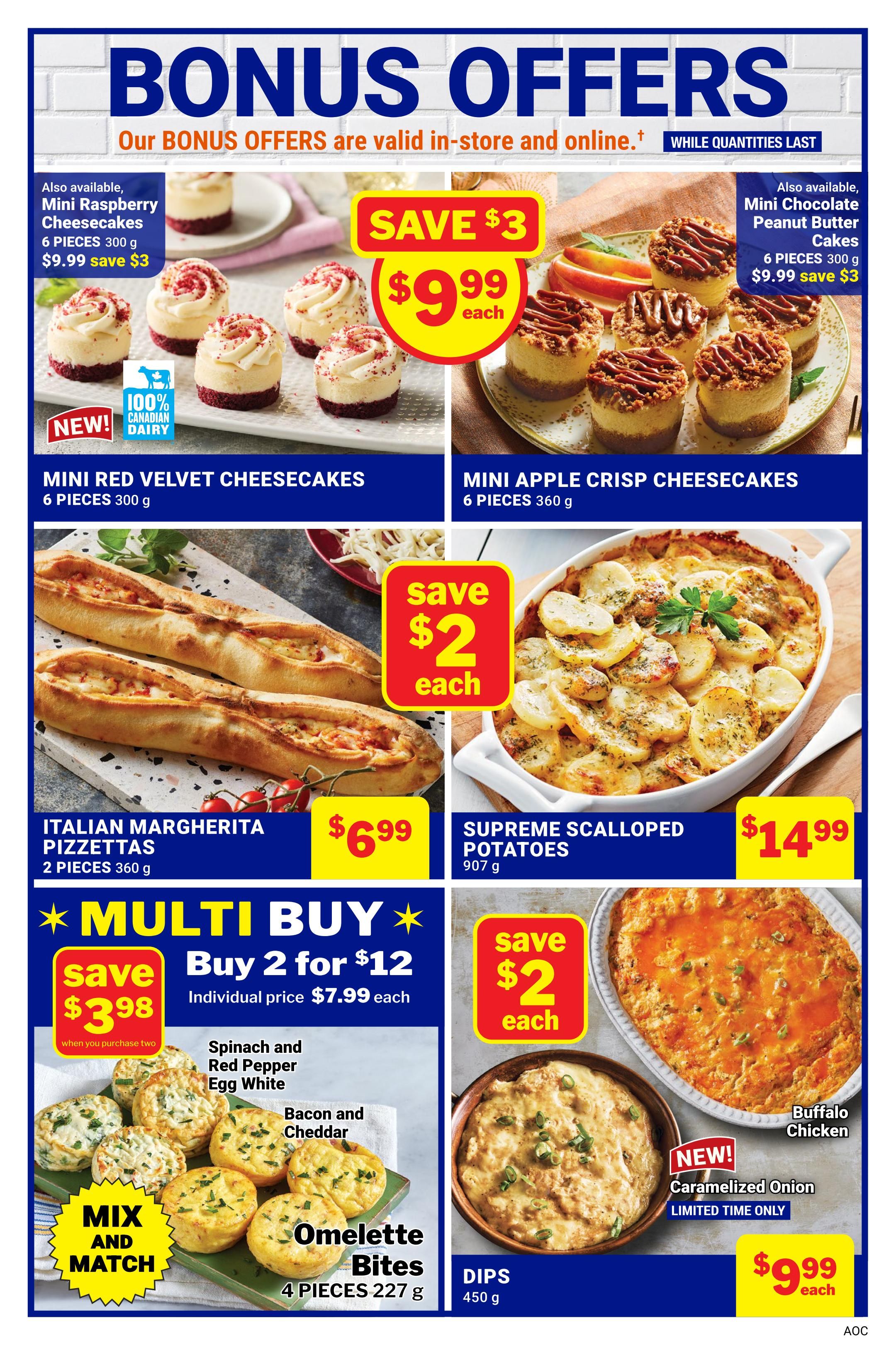 M&M Food Market Bonus Offers page 13. Save $3 on Mini Red Velvet Cheesecakes, 6 pieces for $9.99. Also available, Mini Raspberry Cheesecakes, 6 pieces for $9.99, save $3. Save $3 on Mini Apple Crisp Cheesecakes, 6 pieces for $9.99. Italian Margherita Pizzettas, 2 pieces for $6.99, save $2 each. Supreme Scalloped Potatoes, 907 g for $14.99, save $2 each. Multi Buy: Buy 2 Omelette Bites for $12, individual price $7.99 each. Mix and Match Spinach and Red Pepper Egg White or Bacon and Cheddar Omelette Bites, 4 pieces, 227 g. New! Caramelized Onion Dips, 450 g, limited time only, for $9.99 each. Buffalo Chicken dip also available.