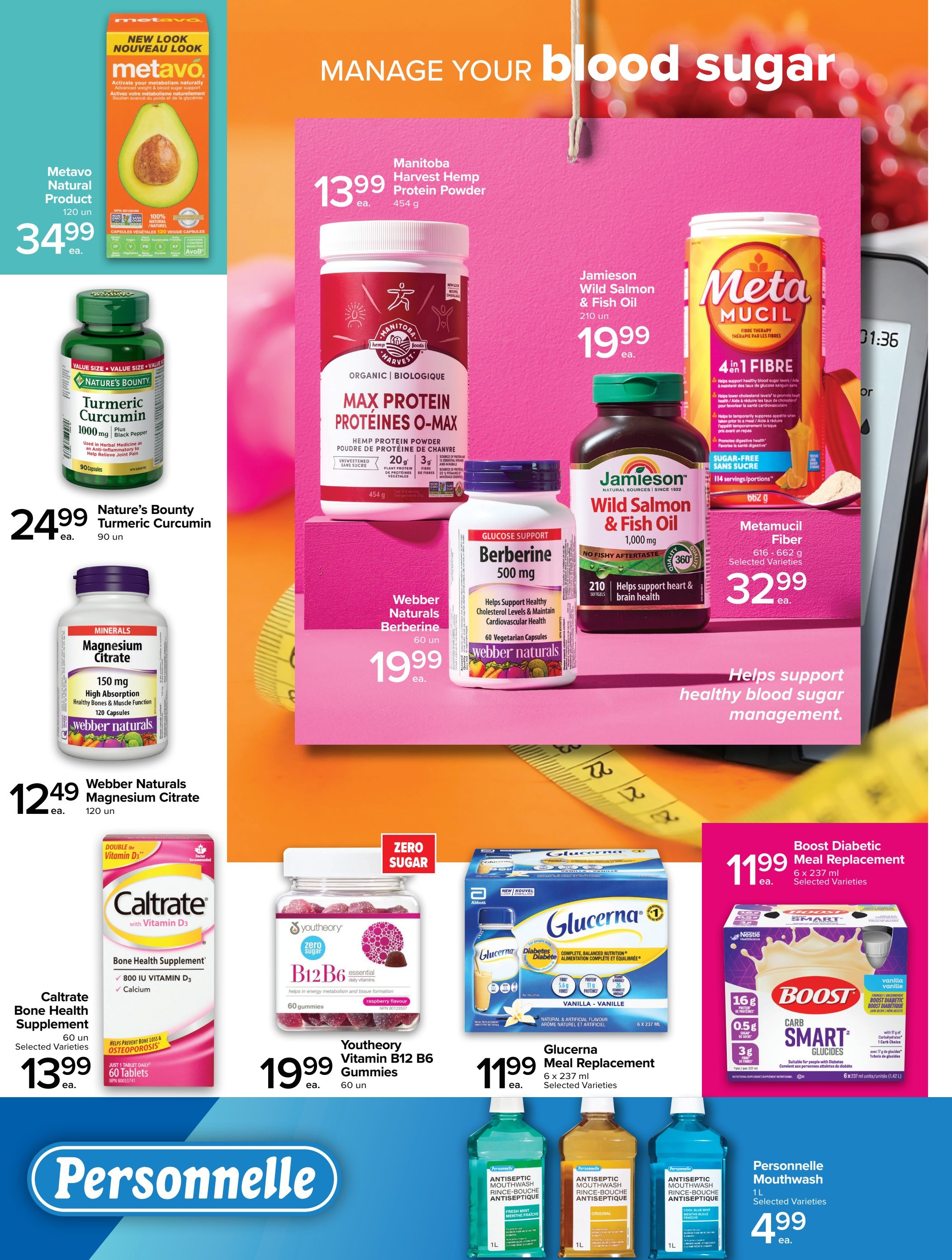 Metro flyer page 3 features products to manage blood sugar. Metavo Natural Product 120 capsules for $34.99. Nature's Bounty Turmeric Curcumin 1000 mg, 90 capsules for $24.99. Webber Naturals Magnesium Citrate 150 mg, 120 capsules for $12.49. Caltrate Bone Health Supplement with Vitamin D3, 60 tablets for $13.99. Manitoba Harvest Hemp Protein Powder O-Max, 454 g for $13.99. Jamieson Wild Salmon & Fish Oil 1000 mg, 210 softgels for $19.99. Webber Naturals Berberine 500 mg, 60 vegetarian capsules for $19.99. Metamucil Fiber 616-662 g, selected varieties for $32.99. Youtheory Vitamin B12 B6 Gummies, raspberry flavour, 60 gummies for $19.99. Glucerna Meal Replacement 6 x 237 ml, selected varieties for $11.99. Boost Diabetic Meal Replacement 6 x 237 ml units, vanilla vanille for $11.99. Personnelle Antiseptic Mouthwash 1 L, selected varieties for $4.99.