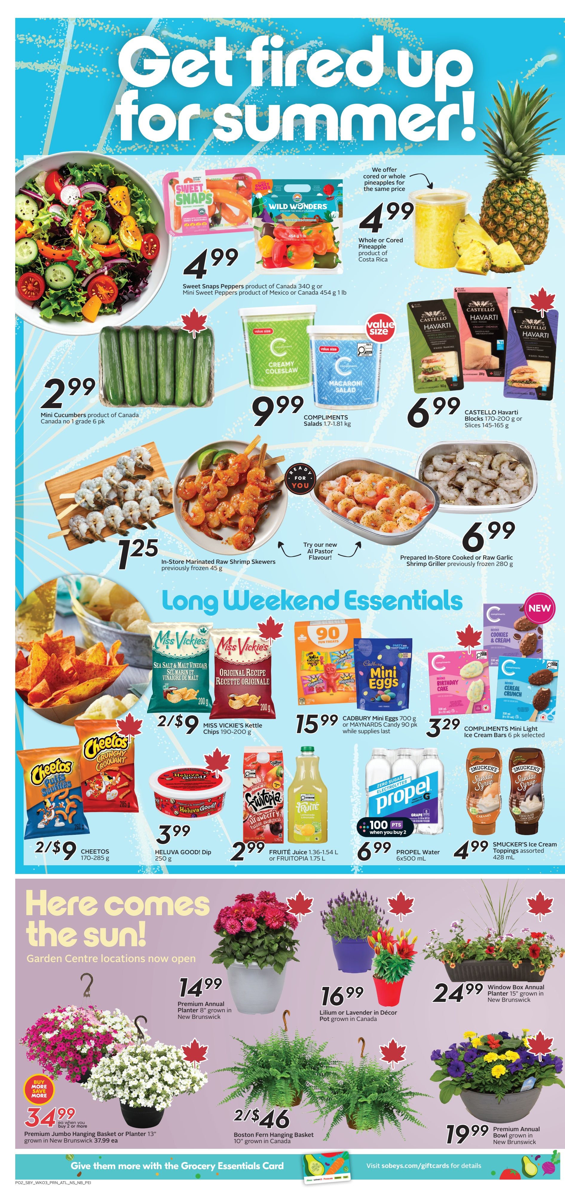 Sobeys Atlantic Canada Weekly Flyer Specials Page 5. Get fired up for summer! Featuring Sweet Snaps Peppers product of Canada 340 g or Mini Sweet Peppers product of Mexico or Canada 454 g for $4.99. Whole or Cored Pineapple product of Costa Rica for $4.99. Mini Cucumbers product of Canada no. 1 grade 6 pk for $2.99. Compliments Salads Creamy Coleslaw and Macaroni Salad 1.7-1.81 kg for $9.99. Castello Havarti Blocks 170-200 g or Slices 145-165 g for $6.99. In-Store Marinated Raw Shrimp Skewers previously frozen 45 g for $7.25. Prepared In-Store Cooked or Raw Garlic Shrimp Griller previously frozen 280 g for $6.99. Long Weekend Essentials include Miss Vickie's Kettle Chips Sea Salt & Malt Vinegar or Original Recipe 190-200 g for 2/$9. Cheetos 170-285 g for 2/$9. Heluva Good! Dip 250 g for $3.99. Fruité Juice 1.36-1.54 L or FRUITOPIA 1.75 L for $2.99. Cadbury Mini Eggs 700 g or MAYNARDS Candy 90 pk for $15.99 while supplies last. Compliments Mini Light Ice Cream Bars 6 pk for $3.29. Propel Water 6x500 mL for $6.99 when you buy 2. Smucker's Ice Cream Toppings assorted 428 mL for $4.99. Garden Centre locations now open: Premium Annual Planter 8' grown in New Brunswick for $14.99. Lilium or Lavender in Décor Pot grown in Canada for $16.99. Window Box Annual Planter 15' grown in New Brunswick for $24.99. Premium Jumbo Hanging Basket or Planter 13' grown in New Brunswick 37.99 each, buy more save more. Boston Fern Hanging Basket 10' grown in Canada for 2/$46. Premium Annual Bowl grown in New Brunswick for $19.99. Give them more with the Grocery Essentials Card.