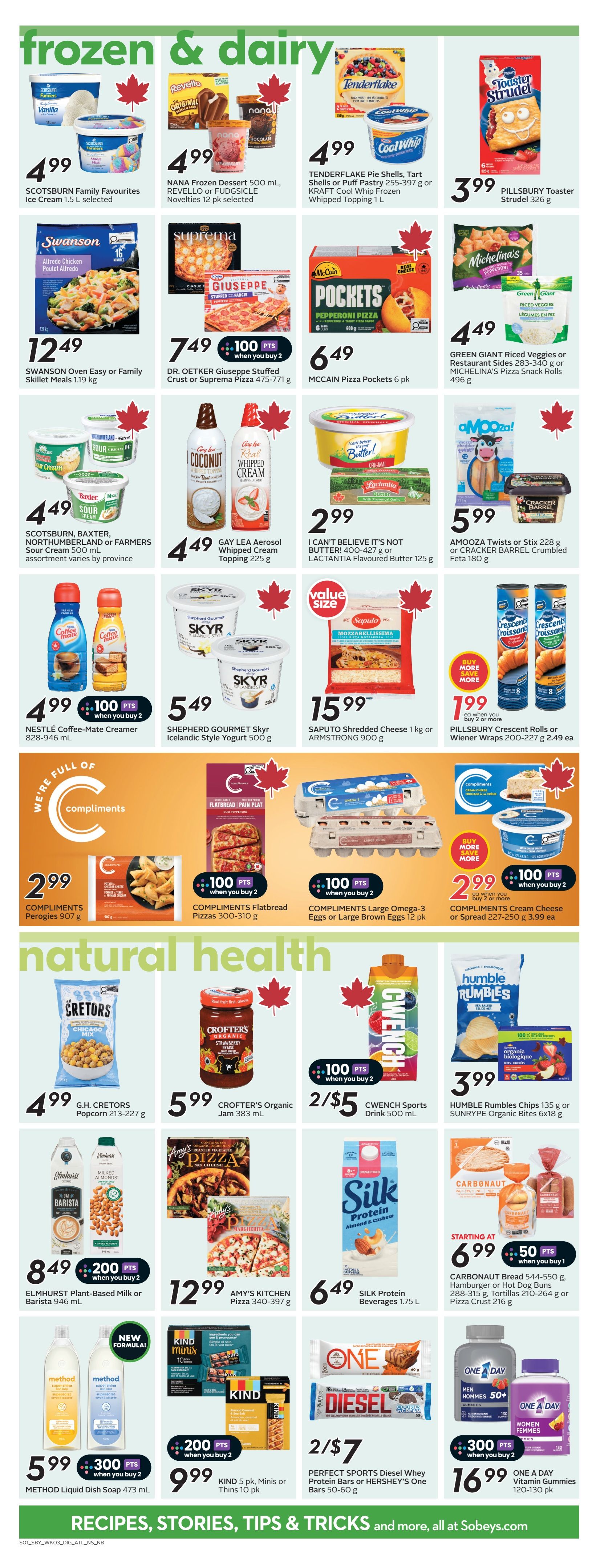 Sobeys Atlantic Canada weekly flyer specials page 17 features frozen and dairy products, and natural health items. Frozen and dairy deals include Scotsburn Family Favourites Ice Cream 1.5 L for $4.99, NANA Frozen Dessert 500 mL and Novellties 12 pk for $4.99, Tenderflake Pie Shells or Puff Pastry 255-397 g and Kraft Cool Whip Frozen Whipped Topping 1 L for $4.99, and Pillsbury Toaster Strudel 326 g for $3.99. Also featured are Swanson Oven Easy or Family Skillet Meals 1.19 kg for $12.49, Dr. Oetker Giuseppe Stuffed Crust or Suprema Pizza 475-771 g for $7.49 with 100 bonus points when you buy 2, McCain Pizza Pockets 6 pk for $6.49, Green Giant Riced Veggies or Restaurant Sides 283-340 g or Michelina's Pizza Snack Rolls 496 g for $4.49. Scotsburn, Baxter, Northumberland or Farmers Sour Cream 500 mL is $4.49. Gay Lea Aerosol Whipped Cream Topping 225 g is $4.49. I Can't Believe It's Not Butter! 400-427 g or Lactantia Flavoured Butter 125 g is $2.99. A mooza! Twists or Stix 228 g or Cracker Barrel Crumbled Feta 180 g is $5.99. Nestlé Coffee-Mate Creamer 828-946 mL is $4.99 with 100 bonus points when you buy 2. Shepherd Gourmet Skyr Icelandic Style Yogurt 500 g is $5.49. Saputo Shredded Cheese 1 kg or Armstrong 900 g is $15.99. Pillsbury Crescent Rolls or Wiener Wraps 200-227 g is $2.49 each when you buy 2 or more. Compliments Perogies 907 g is $2.99. Compliments Flatbread Pizzas 300-310 g is $3.99 with 100 bonus points when you buy 2. Compliments Large Omega-3 Eggs or Large Brown Eggs 12 pk is $3.99 with 100 bonus points when you buy 2. Compliments Cream Cheese or Spread 227-250 g is $3.99 each when you buy 2 or more with 100 bonus points. Natural health items include G.H. Cretors Popcorn 213-227 g for $4.99. Crofter's Organic Jam 383 mL is $5.99. CwEnch Sports Drink 500 mL is 2 for $5. Humble Rumbles Chips 135 g or Sunrype Organic Bites 6x18 g is $3.99. Elmhurst Plant-Based Milk or Barista 946 mL is $8.49 with 200 bonus points when you buy 2. Amy's Kitchen Pizza 340-397 g is $12.99. Silk Protein Beverages 1.75 L is $6.49. Carbonaut Bread 544-550 g, Hamburger or Hot Dog Buns 288-315 g, Tortillas 210-264 g or Pizza Crust 216 g starts at $6.99 with 50 bonus points when you buy 1. Method Liquid Dish Soap 473 mL is $5.99 with 300 bonus points when you buy 2. Kind 5 pk, Minis or Thins 10 pk is $9.99 with 200 bonus points when you buy 2. Perfect Sports Diesel Whey Protein Bars or Hershey's One Bars 50-60 g are 2 for $7. One A Day Vitamin Gummies 120-130 pk is $16.99 with 300 bonus points when you buy 2.