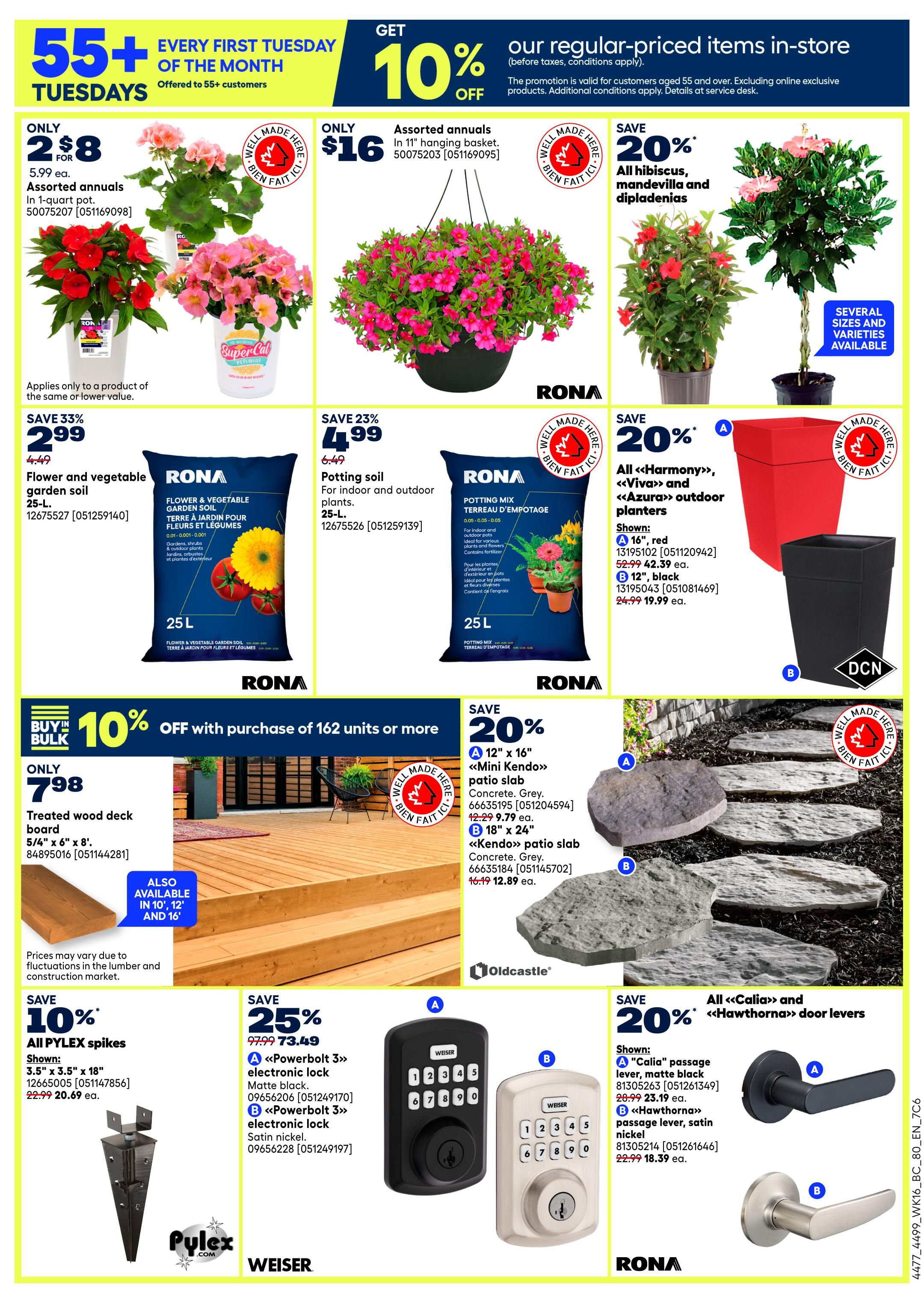 Rona flyer page 4 features weekly specials. Get 10% off regular-priced items in-store for customers aged 55+ every first Tuesday of the month. Assorted annuals in 1-quart pots are only $2 for $8. Assorted annuals in 11' hanging baskets are only $16. Save 33% on RONA Flower & Vegetable Garden Soil, 25 L, now $2.99 (was $4.49). Save 23% on RONA Potting Mix, 25 L, now $4.99 (was $6.49). Save 20% on all Hibiscus, Mandevilla and Dipladenias. Also save 20% on <<Harmony>>, <<Viva>>, and <<Azura>> outdoor planters, shown in 16' red for $42.39 and 12' black for $19.99. Buy in bulk and save 10% off with purchase of 162 units or more on treated wood deck board, 5/4' x 6' x 8', now $7.98. Save 10% on all PYLEX spikes, 3.5' x 3.5' x 18', now $20.69 (was $22.99). Save 20% on <<Kendo>> patio slabs, 12' x 16' in concrete grey for $9.79 and 18' x 24' for $12.89. Save 20% on all <<Calia>> and <<Hawthona>> door levers, shown in 'Calia' passage lever, matte black for $23.19 and 'Hawthona' passage lever, satin nickel for $18.39.