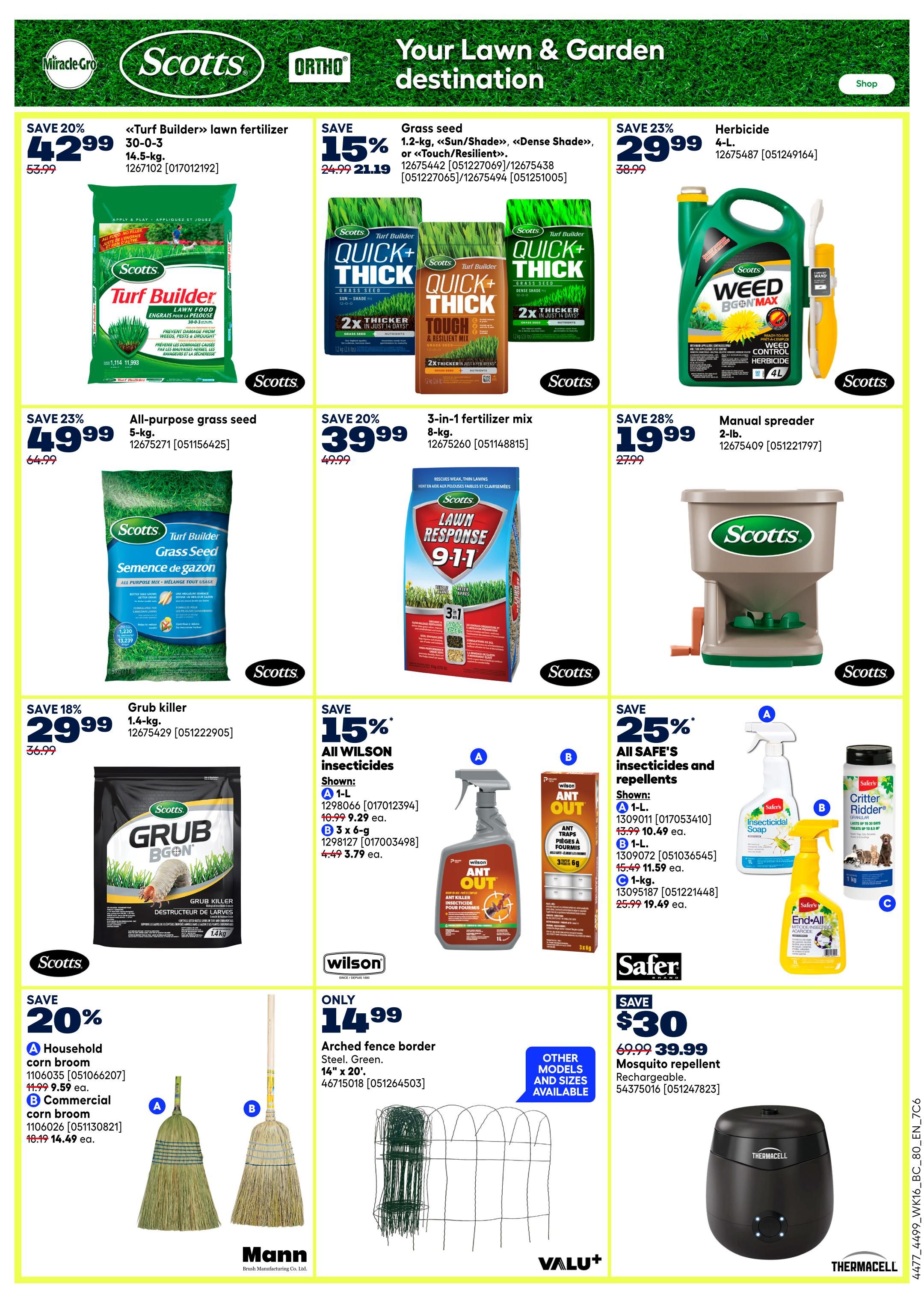 Rona Weekly Flyer Specials, Page 11. Save 20% on Scotts Turf Builder lawn fertilizer, 14.5-kg, now $42.99, originally $53.99. Save 15% on Scotts Grass seed, 1.2-kg, Quick+Thick Sun/Shade or Tough & Resilient Mix, now $21.19, originally $24.99. Save 23% on Scotts Weed B Gon Max Herbicide, 4-L, now $29.99, originally $38.99. Save 23% on Scotts Turf Builder All-purpose grass seed, 5-kg, now $49.99, originally $64.99. Save 20% on Scotts Lawn Response 3-in-1 fertilizer mix, 8-kg, now $39.99, originally $49.99. Save 28% on a Scotts manual spreader, 2-lb., now $19.99, originally $27.99. Save 18% on Scotts Grub B Gon killer, 1.4-kg, now $29.99, originally $36.99. Save 15% on All Wilson insecticides and repellents. Shown: 1-L Wilson Ant Out, now $9.29. 3 x 6-g Wilson Ant Out, now $5.79. 1-kg Wilson Ant Out, now $11.59. Save 25% on Safer's Insecticidal Soap, 1-L, now $9.99. Safer's Critter Ridder, 1-kg, now $19.49. Only $14.99 for Arched fence border, steel, green, 14' x 20'. Save $30 on Thermacell Mosquito repellent, rechargeable, now $39.99, originally $69.99. Also featuring Mann corn brooms, household and commercial.