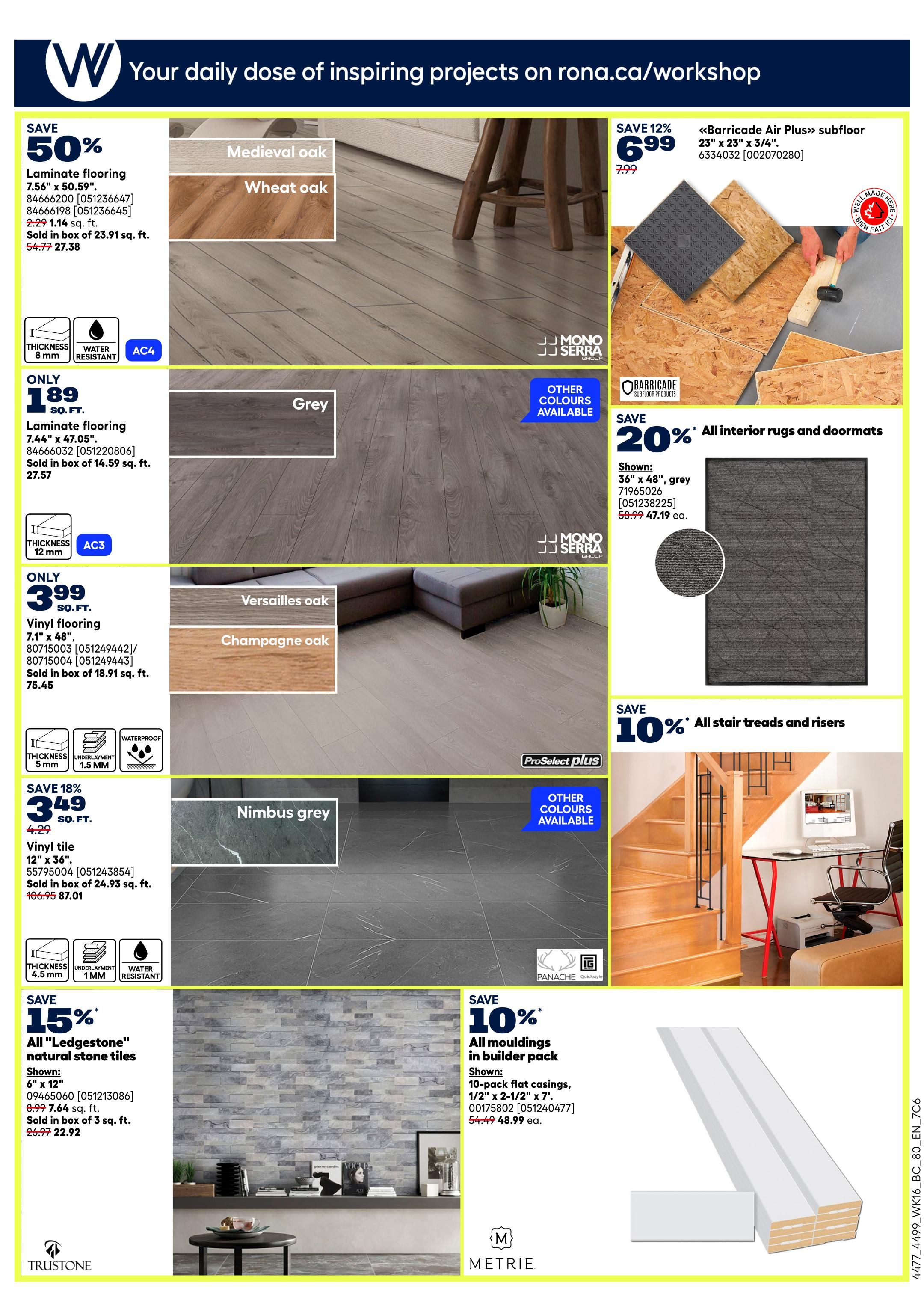 Rona Weekly Flyer Specials Page 21: Save 50% on Laminate flooring in Medieval oak and Wheat oak styles, priced at $1.14 sq. ft. (sold in boxes of 23.91 sq. ft.). Save 50% on Grey Laminate flooring, 7.44' x 47.05', for $1.89 sq. ft. (sold in boxes of 14.59 sq. ft.). Vinyl flooring in Versailles oak and Champagne oak is on sale for $3.99 sq. ft. (sold in boxes of 18.91 sq. ft.). Save 18% on Nimbus grey Vinyl tile, 12' x 36', for $3.49 sq. ft. (sold in boxes of 24.93 sq. ft.). Save 15% on 'Ledgestone' natural stone tiles, 6' x 12', for $22.92 (sold in boxes of 7.64 sq. ft.). Save 12% on 'Barricade Air Plus' subfloor, 23' x 23' x 3/4', for $6.99 (regularly $7.99). Save 20% on all interior rugs and doormats, with a shown 36' x 48' grey rug priced at $47.19 (regularly $58.99). Save 10% on all mouldings in builder pack, including 10-pack flat casings, 1/2' x 2-1/2' x 7', for $48.99 ea. (regularly $54.49). Save 10% on stair treads and risers.