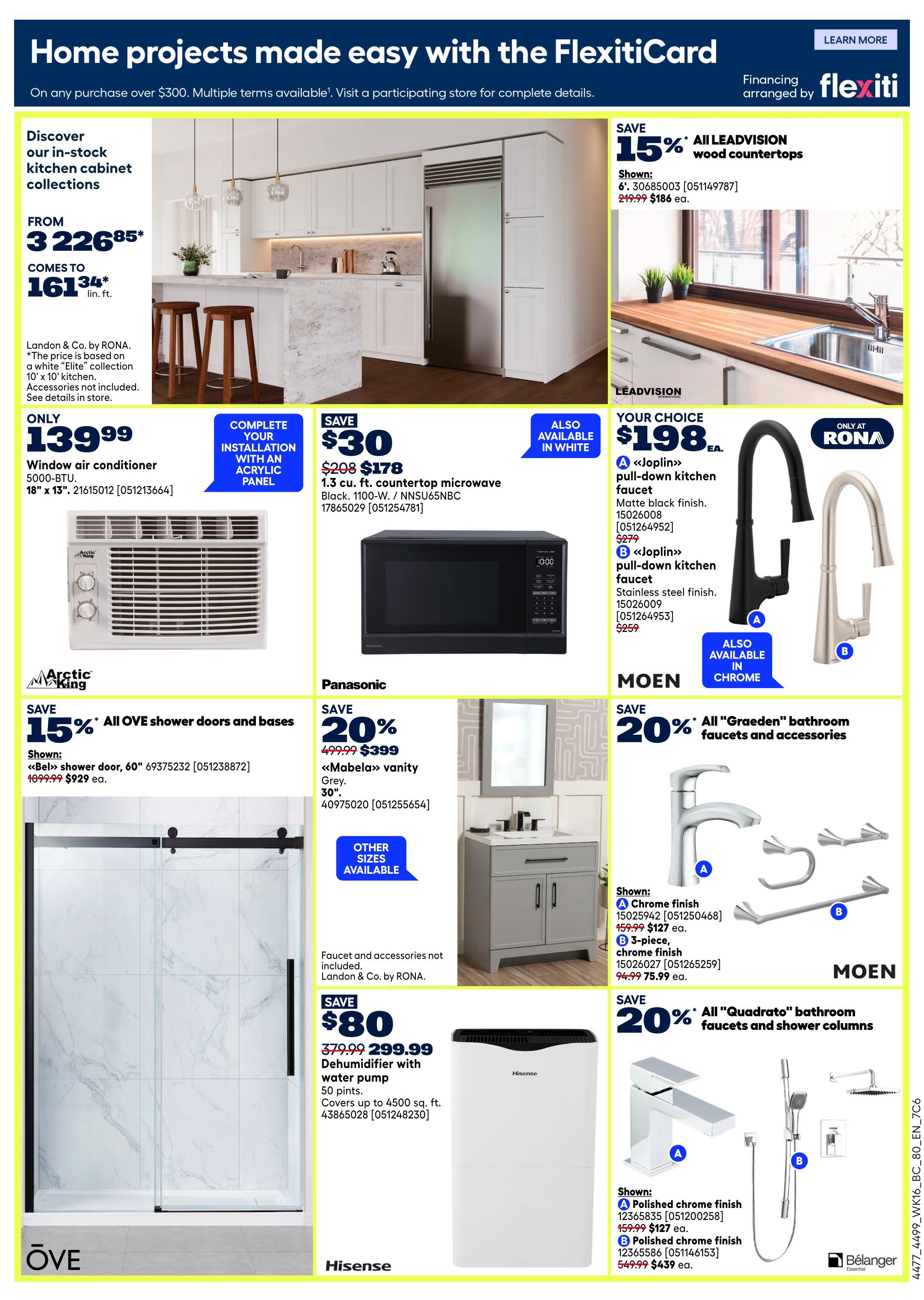 Rona Western Canada Weekly Flyer Specials, Page 22. Discover in-stock kitchen cabinet collections from $3226.85, coming to $161.34 per linear foot. Landon & Co. by Rona kitchen cabinets are available. Only $139.99 for an Arctic King 5000-BTU window air conditioner, 18' x 13', item 21615012. Complete your kitchen installation with an acrylic panel. Save $30 on a 1.3 cu. ft. countertop microwave in black, 1100-W., item 17865029, now $178. Also available in white. Save 15% on all LEADVISION wood countertops, now $186 each, item 30685003. Your choice of 'Joplin' pull-down kitchen faucets for $198 each: A in matte black finish, item 15026008, or B in stainless steel finish, item 15026009. Also available in chrome. Save 20% on all 'Graeden' bathroom faucets and accessories: A chrome finish faucet, item 15025942, is $127, and B 3-piece chrome finish accessory set, item 15026027, is $75.99. Save 20% on Panasonic 'Mabela' vanity in grey, 30', item 40975020, now $399. Other sizes available. Save $80 on a Hisense dehumidifier with water pump, 50 pints, item 43865028, now $299.99. Covers up to 4500 sq. ft. Save 20% on all 'Quadrato' bathroom faucets and shower columns: A polished chrome finish faucet, item 12365835, is $127, and B polished chrome finish shower column, item 12365586, is $439. OVE shower doors and bases are 15% off, with the 'Bel' shower door, 60', item 69375232, now $929.