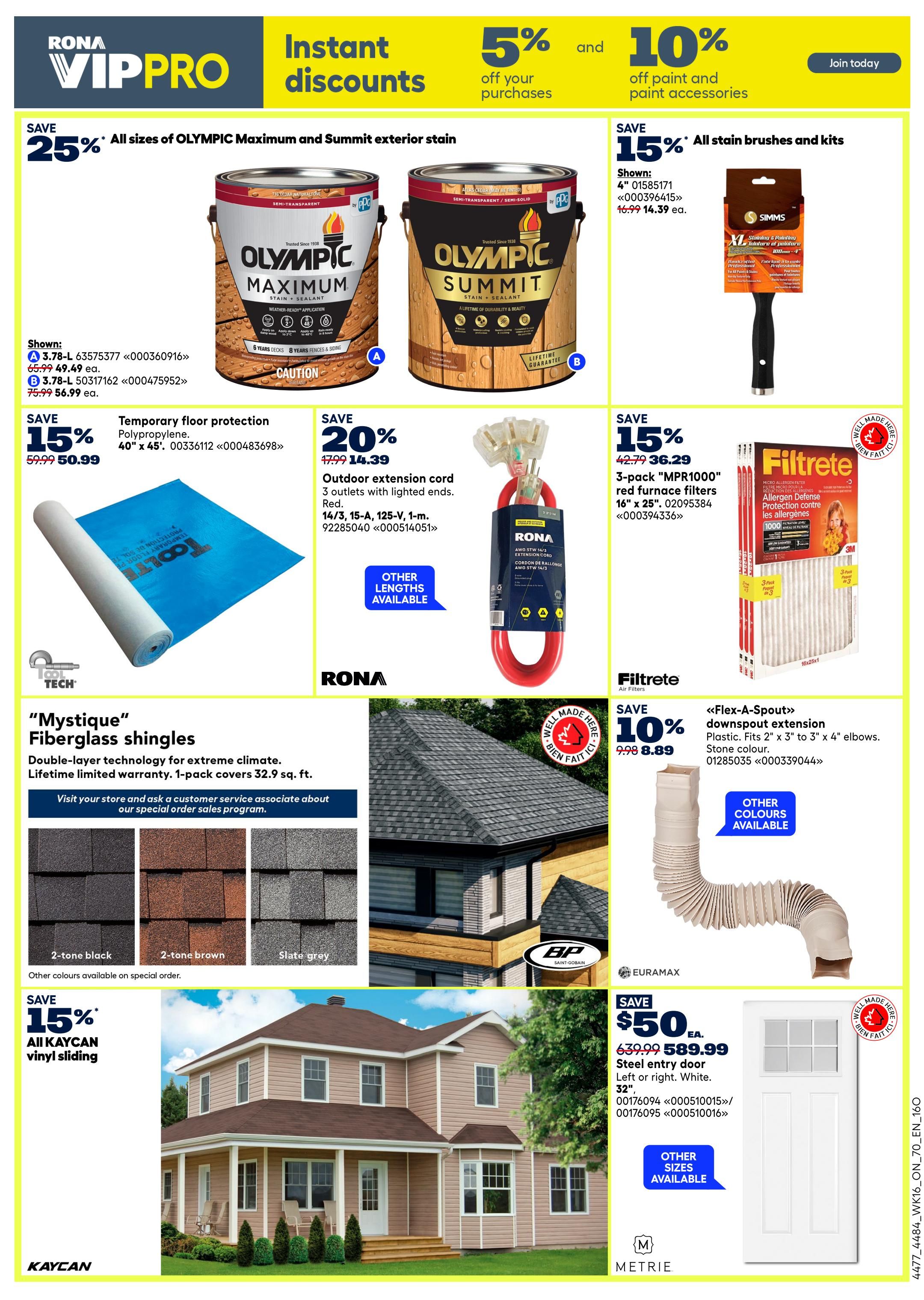 Rona VIPPRO flyer page 19 featuring instant discounts. Save 25% on all Olympic Maximum and Summit exterior stain, shown with 2 sizes available. Save 15% on temporary floor protection, 40' x 45' polypropylene, for $50.99 down from $59.99. Save 20% on outdoor extension cord, 3 outlets, red, 14/3, 15-A, 125-V, 1-m, for $14.39 down from $17.99. Save 15% on all stain brushes and kits, shown with a 4' Simms brush for $14.39 down from $16.99. Filtrete air filters, 3-pack 'MPR1000' furnace filters, 16' x 25', on sale for $36.29 down from $42.79. 'Mystique' Fiberglass shingles with double-layer technology for extreme climate, lifetime limited warranty, 1-pack covers 32.9 sq. ft., available in 2-tone black, 2-tone brown, and slate grey, with other colours available on special order. Save 10% on 'Flex-A-Spout' downspout extension, plastic, fits 2' x 3' to 3' x 4' elbows, stone colour, for $8.89 down from $9.98. Save 15% on all Kaycan vinyl sliding. A Metrie 32' steel entry door, left or right, white, is on sale for $50.EA. down from $639.99, with other sizes available.