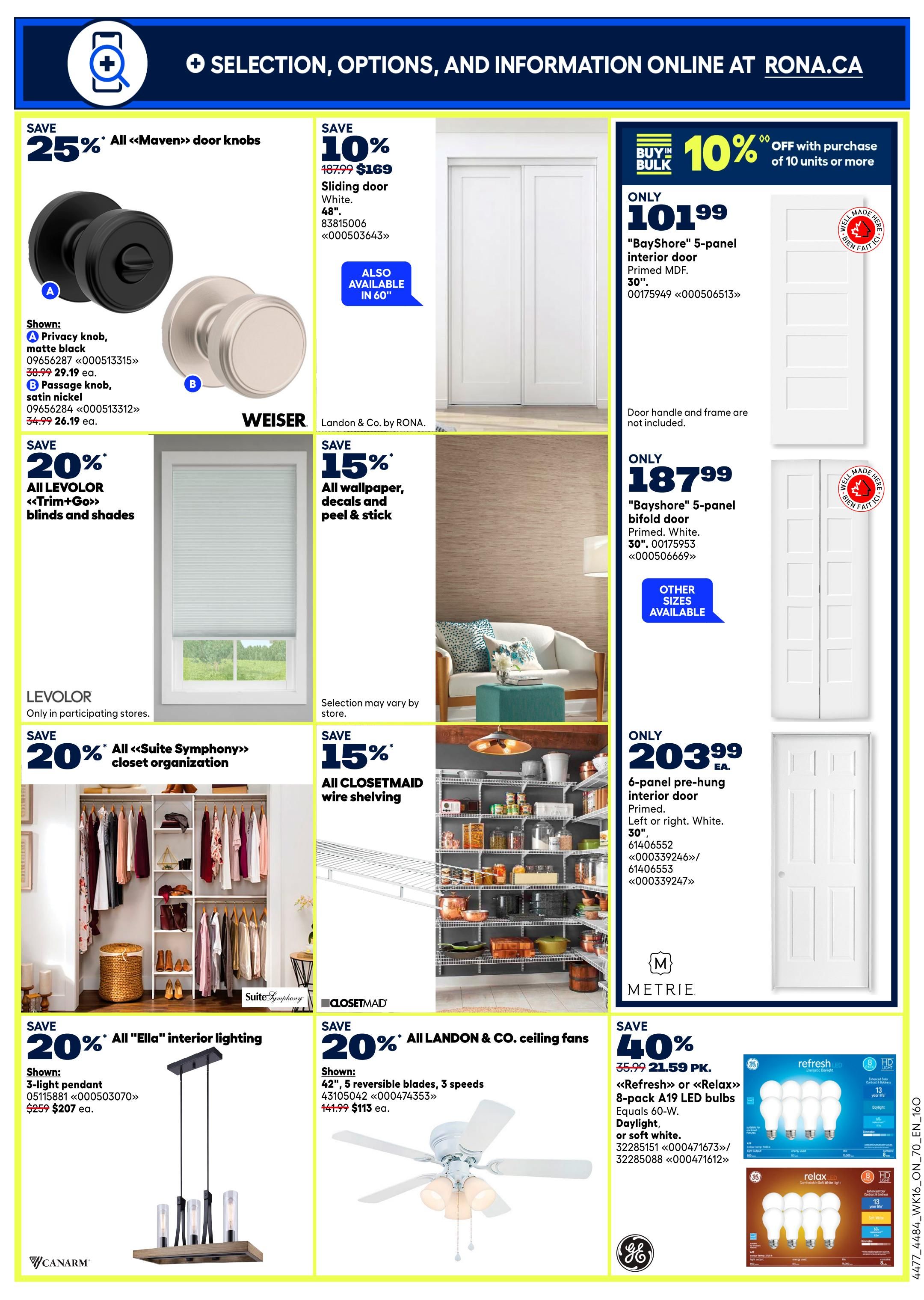 Rona Weekly Flyer Specials Page 20: Save 25% on all Maven door knobs, including privacy and passage knobs. Save 10% on 48' sliding doors in White for $169. Save 20% on Levolor Trim+Go blinds and shades. Save 15% on all wallpaper, decals, and peel & stick items. Buy in bulk and save 10% off with purchase of 10 units or more on 'BayShore' 5-panel interior doors for $101.99. Also available are 'BayShore' 5-panel bifold doors for $187.99 and 6-panel pre-hung interior doors for $203.99. Save 20% on all Suite Symphony closet organization and all Closetmaid wire shelving. Save 20% on all 'Ella' interior lighting, featuring a 3-light pendant for $207. Save 20% on all Landon & Co. ceiling fans, including a 42' 5-reversible blade fan for $113. Save 40% on a 35.99 8-pack of Refresh or Relax A19 LED bulbs, daylight or soft white, for $21.59.