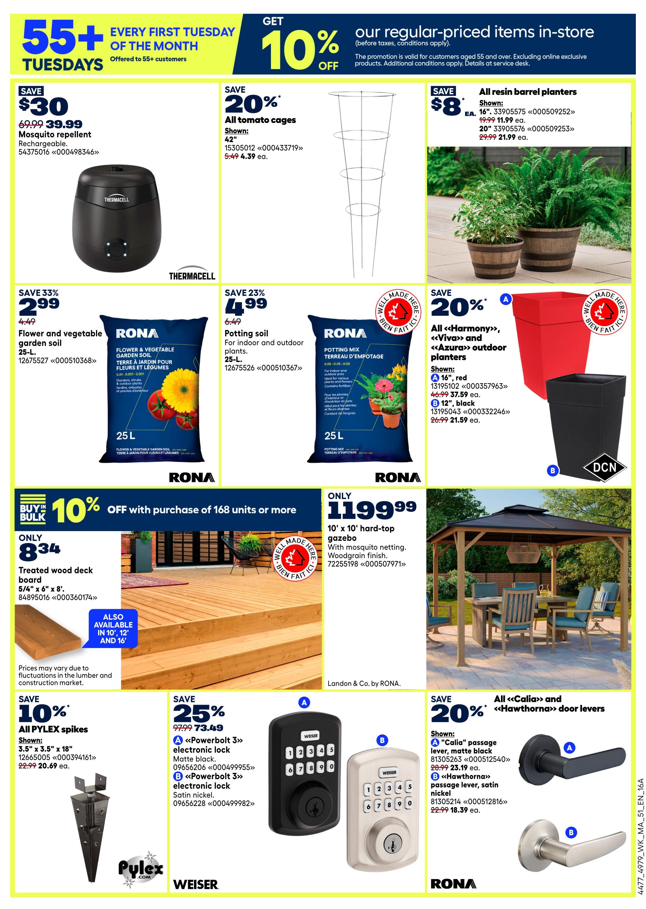 Rona Atlantic Canada Weekly Flyer Specials Page 4: Get 10% off regular-priced items in-store for customers aged 55+ every first Tuesday of the month. Featured products include a Thermacell rechargeable mosquito repellent on sale for $30 off, now $39.99. Save 20% on all tomato cages, now $4.39 each. All resin barrel planters are on sale for $8 off, with 16' planters for $11.99 and 20' planters for $21.99. Save 33% on Rona flower and vegetable garden soil, 25 L, for $2.99. Save 23% on Rona potting mix for indoor and outdoor plants, 25 L, for $4.99. Save 20% on all 'Harmony', 'Viva', and 'Azura' outdoor planters; the 16' red planter is $37.59 and the 12' black planter is $21.59. Buy in bulk and get 10% off treated wood deck boards (5/6' x 6' x 8') with purchase of 168 units or more, priced at $8.34. Also available in 10', 12' and 16' lengths. A 10' x 10' hard-top gazebo with woodgrain finish is available for $119.99. Save 10% on all Pylex spikes, 3.5' x 3.5' x 18', now $20.69. Save 25% on Weiser 'Powerbolt 3' electronic locks; the matte black version is $73.49 and the satin nickel version is $18.39. Save 20% on all 'Calia' and 'Hawthrona' door levers; the 'Calia' passage lever in matte black is $23.19 and the 'Hawthrona' passage lever in satin nickel is $18.39.