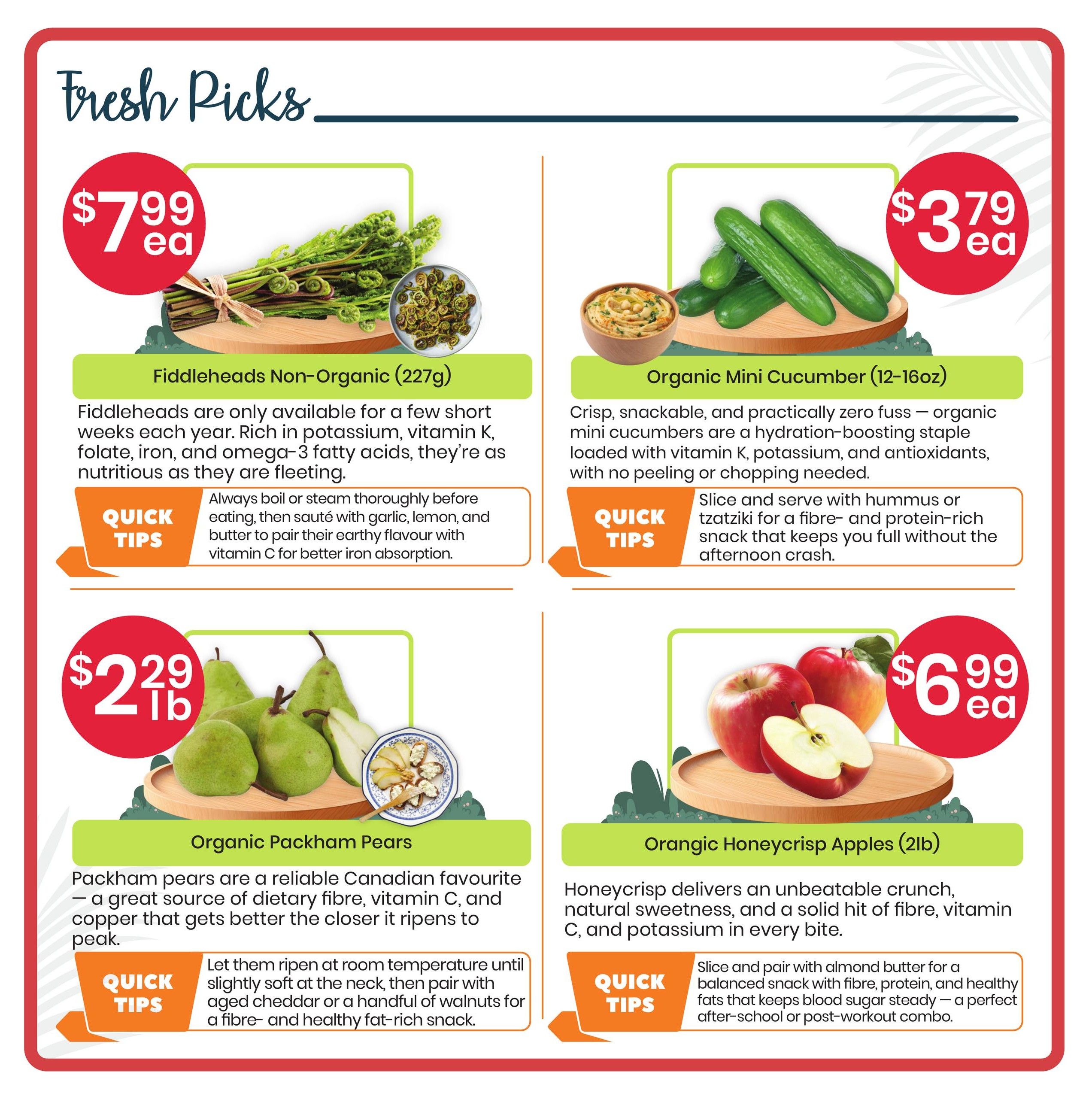 Healthy Planet flyer specials page 2 features fresh produce. Non-organic Fiddleheads (227g) are priced at $7.99 each, noted as being rich in potassium, vitamin K, folate, iron, and omega-3 fatty acids. Quick tips suggest boiling or steaming them before sautéing with garlic, lemon, and butter. Organic Mini Cucumbers (12-16oz) are $3.79 each, described as a crisp, snackable, and zero-fuss option loaded with vitamin K, potassium, and antioxidants. Quick tips recommend serving them with hummus or tzatziki. Organic Packham Pears are $2.29 per pound, highlighted as a reliable Canadian favourite providing dietary fibre, vitamin C, and copper. Quick tips advise ripening them at room temperature and pairing with aged cheddar or walnuts. Orangic Honeycrisp Apples (2lb) are $6.99 each, offering an unbeatable crunch, natural sweetness, fibre, vitamin C, and potassium. Quick tips suggest pairing with almond butter for a balanced snack.