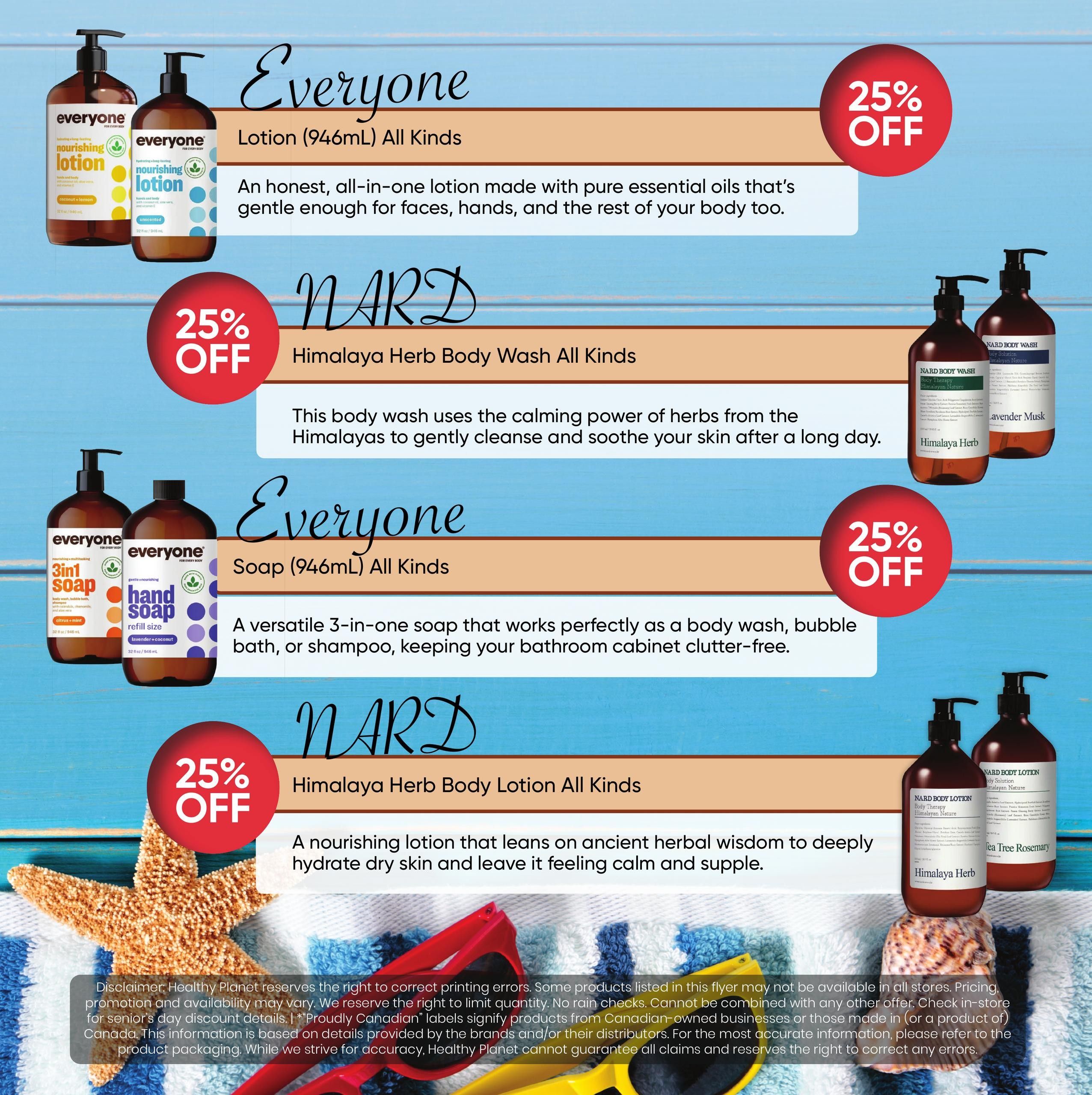 Healthy Planet flyer specials page 7 features 25% off on select personal care items. Enjoy 25% off Everyone Lotion (946mL) in all kinds, described as an honest, all-in-one lotion made with pure essential oils. Also, get 25% off Nard Himalaya Herb Body Wash in all kinds, which uses the calming power of herbs from the Himalayas. Additionally, find 25% off Everyone Soap (946mL) in all kinds, a versatile 3-in-one soap perfect for body wash, bubble bath, or shampoo. Lastly, save 25% on Nard Himalaya Herb Body Lotion in all kinds, a nourishing lotion designed to deeply hydrate dry skin. The page also displays images of the products, including Everyone nourishing lotion in coconut lemon and unscented, Everyone 3-in-1 soap and hand soap refill, and Nard Body Wash and Body Lotion in Himalayan Nature and Tea Tree Rosemary scents.
