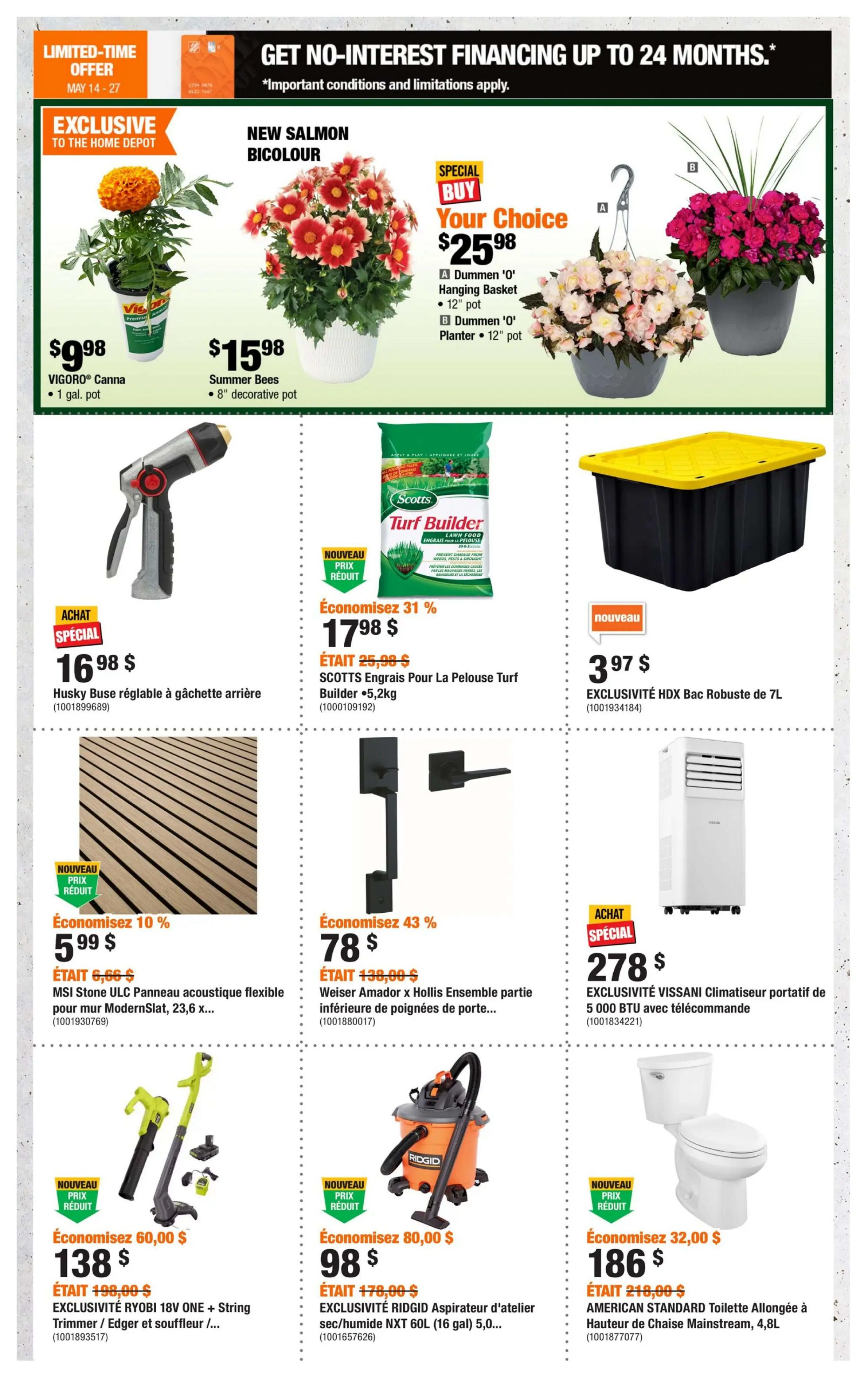 Home Depot Quebec flyer, page 2. Limited-time offer: Get no-interest financing up to 24 months. Exclusive to Home Depot: VIGORO® Canna, 1 gal. pot for $9.98. New Salmon Bicolour Summer Bees, 8' decorative pot for $15.98. Special Buy Your Choice: Dummen 'O' Hanging Basket, 12' pot or Dummen 'O' Planter, 12' pot for $25.98. Husky adjustable rear-handle hose reel for $16.98. Scotts Turf Builder Lawn Food, 5.2kg, on sale for $17.98, saving 31% (was $25.98). EXCLUSIVITÉ HDX Robust bin, 7L, for $3.97. MSI Stone ULC flexible acoustic panel for ModernSlat, 23.6 x..., on sale for $5.99, saving 10% (was $6.66). Weiser Amador x Hollis passage door handle set, on sale for $78, saving 43% (was $138). EXCLUSIVITÉ VISSANI portable air conditioner, 5,000 BTU with remote, for $278. EXCLUSIVITÉ RYOBI 18V ONE+ String Trimmer/Edger/Blower kit for $138, saving 60% (was $198). EXCLUSIVITÉ RIDGID NXT 60L (16 gal) wet/dry shop vacuum for $98, saving 80% (was $178). AMERICAN STANDARD Extended Height Mainstream toilet, 4.8L, for $186, saving 32% (was $218).