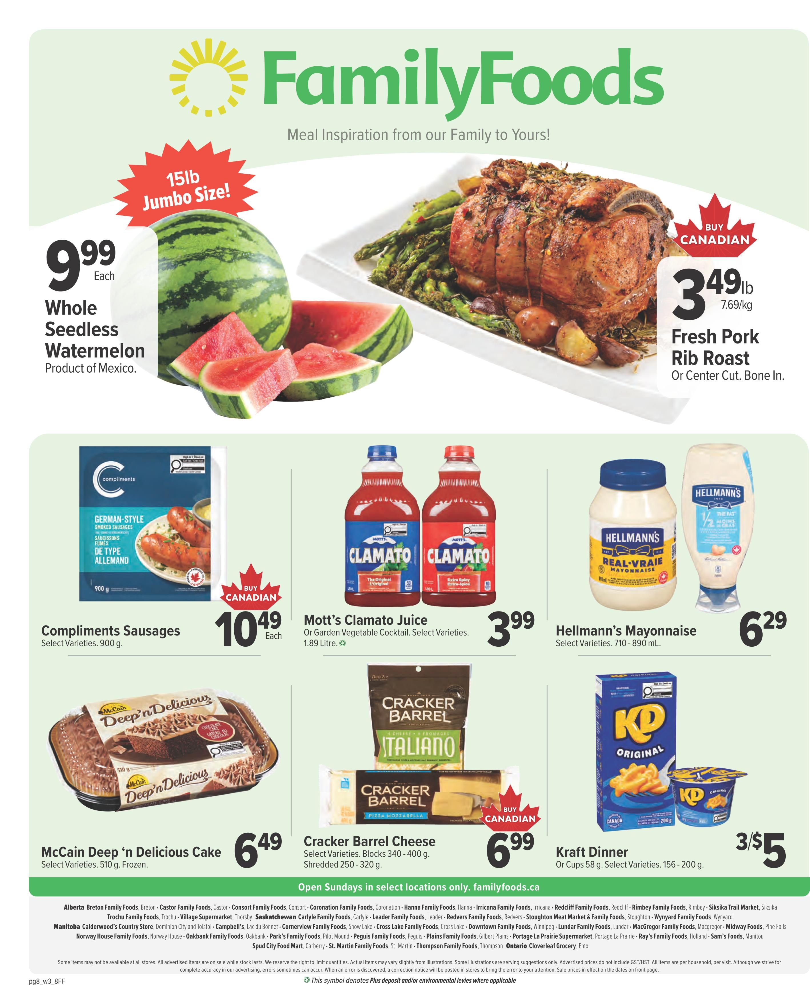 Family Foods weekly flyer specials page 8 features a 15lb jumbo size whole seedless watermelon for $9.99 each. Also on sale is a fresh pork rib roast (center cut, bone in) for $3.49lb. Compliments German-style sausages are $10.49 each. Mott's Clamato Juice or Garden Vegetable Cocktail in 1.89 Litre bottles are $3.99. Hellmann's Mayonnaise, select varieties, 710-890 mL, is $6.29. McCain Deep 'n Delicious Cake, select varieties, 510 g frozen, is $6.49. Cracker Barrel Cheese, select varieties, blocks 340-400 g or shredded 250-320 g, is $6.99. Kraft Dinner cups, select varieties, 156-200 g, are 3 for $5. Open Sundays in select locations only. Visit familyfoods.ca for more details.