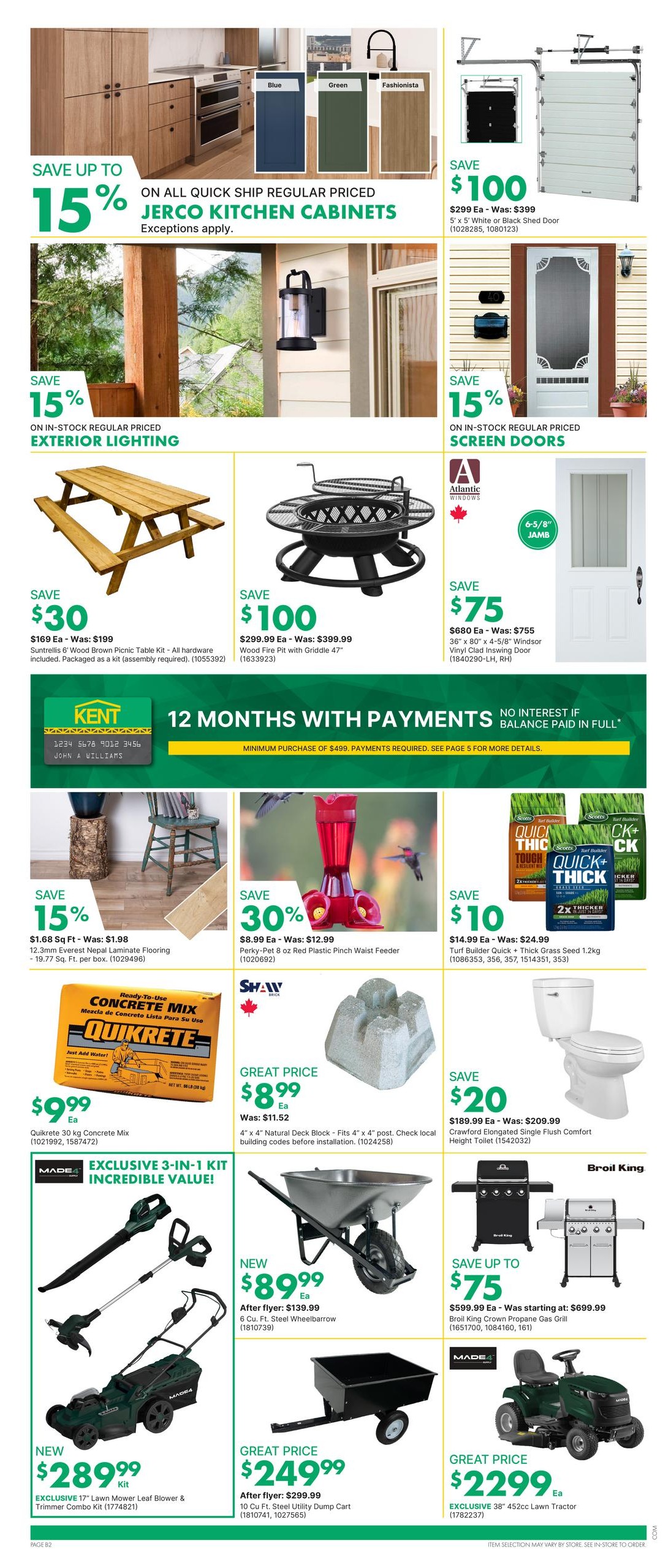 Kent weekly flyer specials page 3. Save up to 15% on all quick ship regular priced Jerco kitchen cabinets. Save $100 on 5' x 5' white or black shed doors, now $299 Ea. Save 15% on in-stock regular priced exterior lighting. Save $30 on a Suntrellis 6' wood brown picnic table kit for $169 Ea. Save $100 on a wood fire pit with griddle 47' for $299.99 Ea. Save $75 on a 36' x 80' Windsor vinyl clad inswing door for $680 Ea. Save 15% on 12.3mm Everest Nepal laminate flooring for $1.68 Sq Ft. Save 30% on a Perky-Pet 8 oz red plastic pinch waist feeder for $8.99 Ea. Save $10 on Turf Builder Quick + Thick grass seed 1.2kg for $14.99 Ea. Great price of $9.99 Ea for Quikrete 30 kg concrete mix. Great price of $8.99 Ea for 4' x 4' natural deck block. Save $20 on a Crawford elongated single flush comfort height toilet for $189.99 Ea. New 6 Cu. Ft. steel wheelbarrow for $89.99. Great price of $249.99 for a 10 Cu. Ft. steel utility dump cart. Save up to $75 on a Broil King Crown propane gas grill starting at $599.99. New exclusive 17' lawn mower leaf blower & trimmer combo kit for $289.99. Great price of $2299 Ea for an exclusive 38' 452cc lawn tractor. Kent offers 12 months with payments, no interest if balance paid in full on minimum purchase of $499.