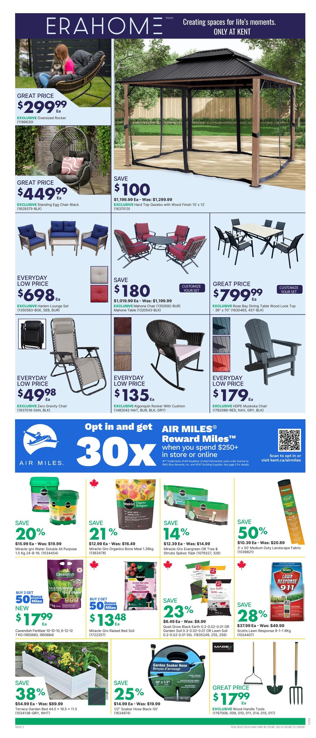 Page 5 of the kent flyer featuring ERAHOME products. Great prices on outdoor furniture include an Oversized Rocker for $299.99 and a Standing Egg Chair-Black for $449.99. Save $100 on a Hard Top Gazebo with Wood Finish 10' x 12' for $1,199.99. Everyday low prices include the Harlem Lounge Set for $698, a Zero Gravity Chair for $49.98, an Algonquín Rocker with Cushion for $135, and an HDPE Muskoka Chair for $179.99. Save $180 on the Mahone Chair and Mahone Table set for $1,019.99. Get 30X AIR MILES Reward Miles when you spend $250+ in store or online. Deals on garden supplies include 20% off Miracle-Gro Water Soluble All Purpose 1.5 Kg for $15.99, 21% off Miracle-Gro Organics Bone Meal 1.36kg for $12.99, and 14% off Miracle-Gro Evergreen OR Tree & Shrubs Spikes 10pk for $12.39. Buy 2 Get 50 Bonus Miles on Cavendish Fertilizer 10-10-10 for $17.99 and Miracle-Gro Raised Bed Soil for $13.48. Save 23% on Quali Grow Black Earth OR Garden Soil for $6.49. Save 50% on 3' x 50' Medium Duty Landscape Fabric for $10.39. Save 38% on a Terrace Garden Bed 44.5 x 16.5 for $54.99. Save 25% on a 1/2' Soaker Hose Black-50' for $14.99. Save 28% on Scotts Lawn Response 9-1-1 Bkg for $37.99. Great price on Wood Handle Tools for $17.99.