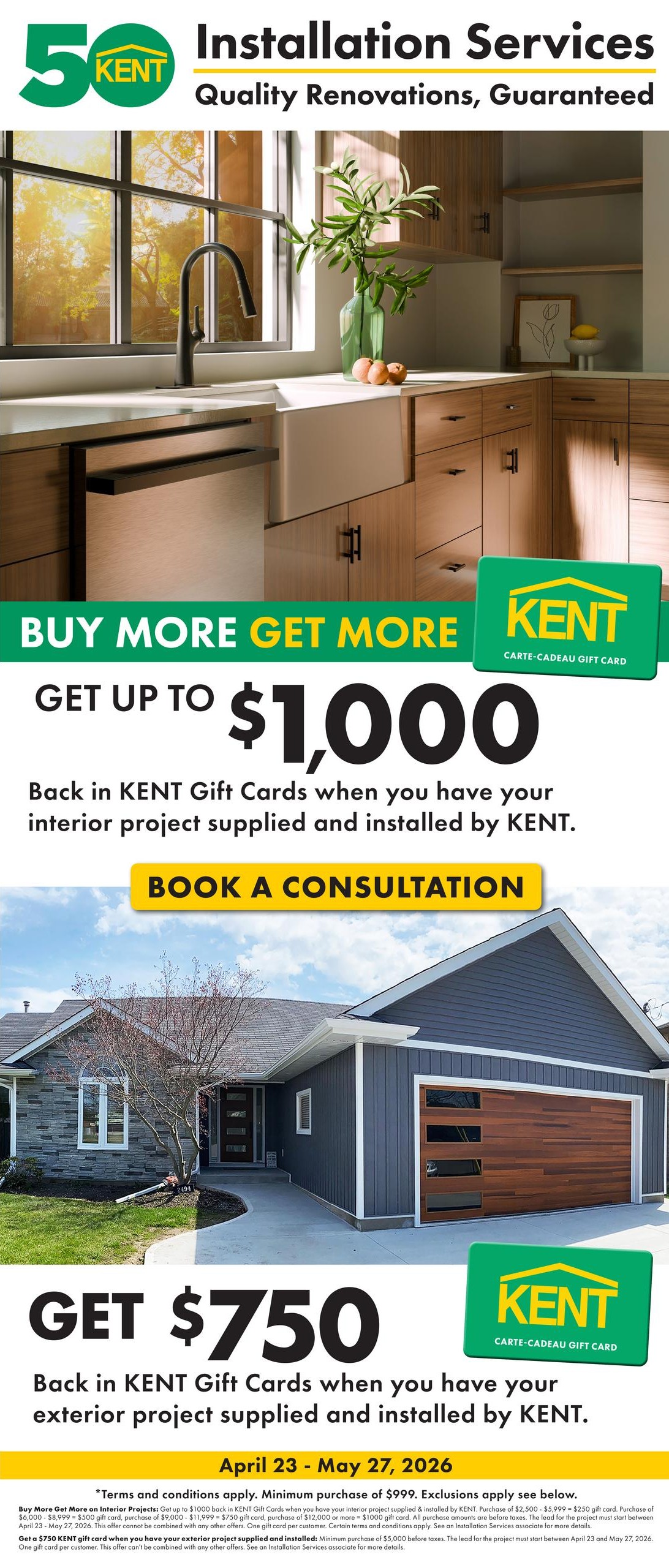 Kent Installation Services: Quality Renovations, Guaranteed. Buy More Get More offer: Get up to $1,000 back in KENT Gift Cards when you have your interior project supplied and installed by KENT. Book a consultation. Get $750 back in KENT Gift Cards when you have your exterior project supplied and installed by KENT. Offer valid April 23 - May 27, 2026. Terms and conditions apply. Minimum purchase of $999 for interior projects to receive up to $1000 gift card, with tiered gift card amounts based on purchase price ($2,500-$5,999 for $250 gift card, $9,000-$11,999 for $750 gift card, $12,000 or more for $1000 gift card). Minimum purchase of $5,000 for exterior projects to receive a $750 gift card. All purchase amounts are before taxes. The lead for the project must start between April 23 and May 27, 2026. This offer cannot be combined with any other offers. One gift card per customer. See an Installation Services associate for more details.