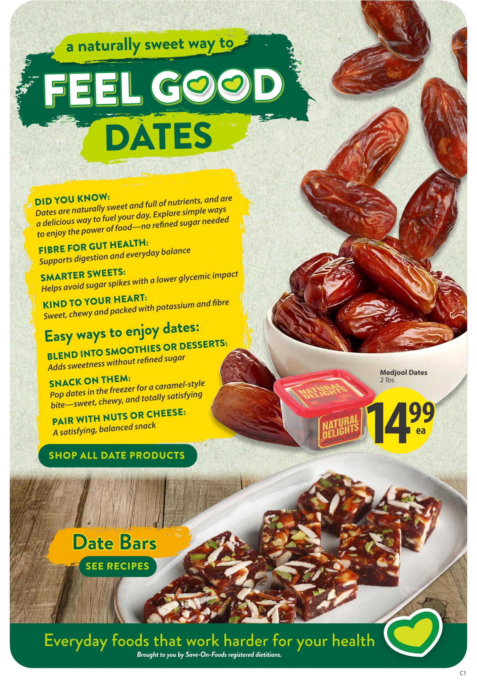 Save-On-Foods weekly flyer specials page 6 featuring dates as a naturally sweet way to feel good. Did you know dates are sweet, full of nutrients, and a delicious way to fuel your day without refined sugar? They offer fibre for gut health, help avoid sugar spikes for smarter sweets, and are kind to your heart. Easy ways to enjoy dates include blending them into smoothies or desserts, snacking on them from the freezer for a caramel-style bite, or pairing them with nuts or cheese for a balanced snack. Shop all date products. Medjool Dates 2 lbs are on sale for $14.99 each. The page also showcases date bars and a 'See Recipes' call to action, with the tagline 'Everyday foods that work harder for your health.