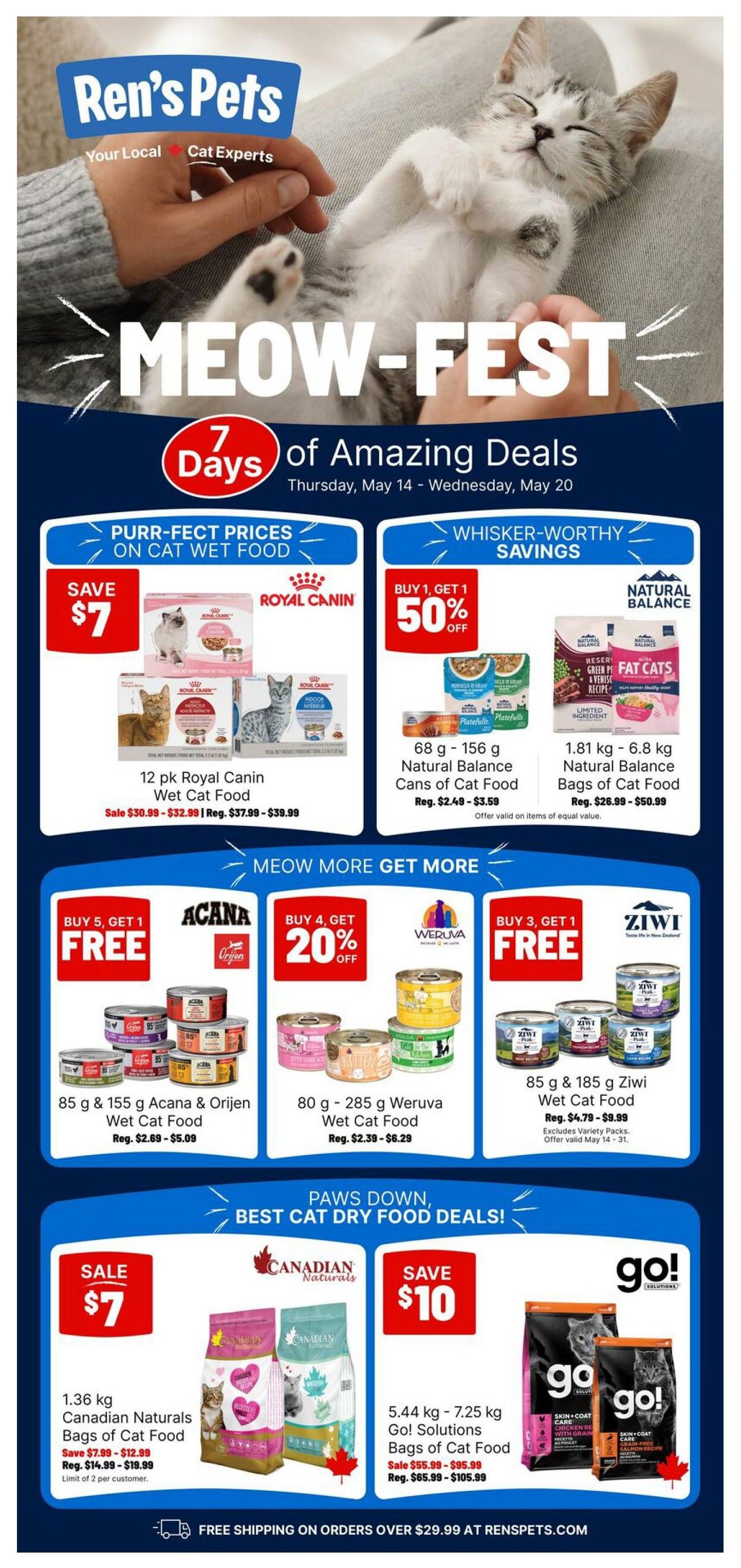 Ren's Pets Meow-Fest 7 Days of Amazing Deals flyer, valid Thursday, May 14 - Wednesday, May 20. Features Purr-fect Prices on Cat Wet Food: Save $7 on 12 pk Royal Canin Wet Cat Food, sale priced $30.99-$32.99, regular $37.99-$39.99. Whiskers-Worthy Savings: Buy 1 Get 1 50% off on 68g - 156g Natural Balance Cans of Cat Food, regular $2.49-$3.59. Also, 1.81kg - 6.8kg Natural Balance Bags of Cat Food, regular $26.99-$50.99. Meow More Get More deals include: Buy 5 Get 1 Free on 85g & 155g Acana & Orijen Wet Cat Food, regular $2.69-$5.09. Buy 4 Get 20% off on 80g - 285g Weruva Wet Cat Food, regular $2.39-$6.29. Buy 3 Get 1 Free on 85g & 185g Ziwi Wet Cat Food, regular $4.79-$9.99 (excludes variety packs, offer valid May 14-31). Paws Down, Best Cat Dry Food Deals: Sale $7 on 1.36kg Canadian Naturals Bags of Cat Food, save $7.99-$12.99, regular $14.99-$19.99 (limit 2 per customer). Save $10 on 5.44kg - 7.25kg Go! Solutions Bags of Cat Food, sale $55.99-$95.99, regular $65.99-$105.99. Free shipping on orders over $29.99 at RensPets.com.