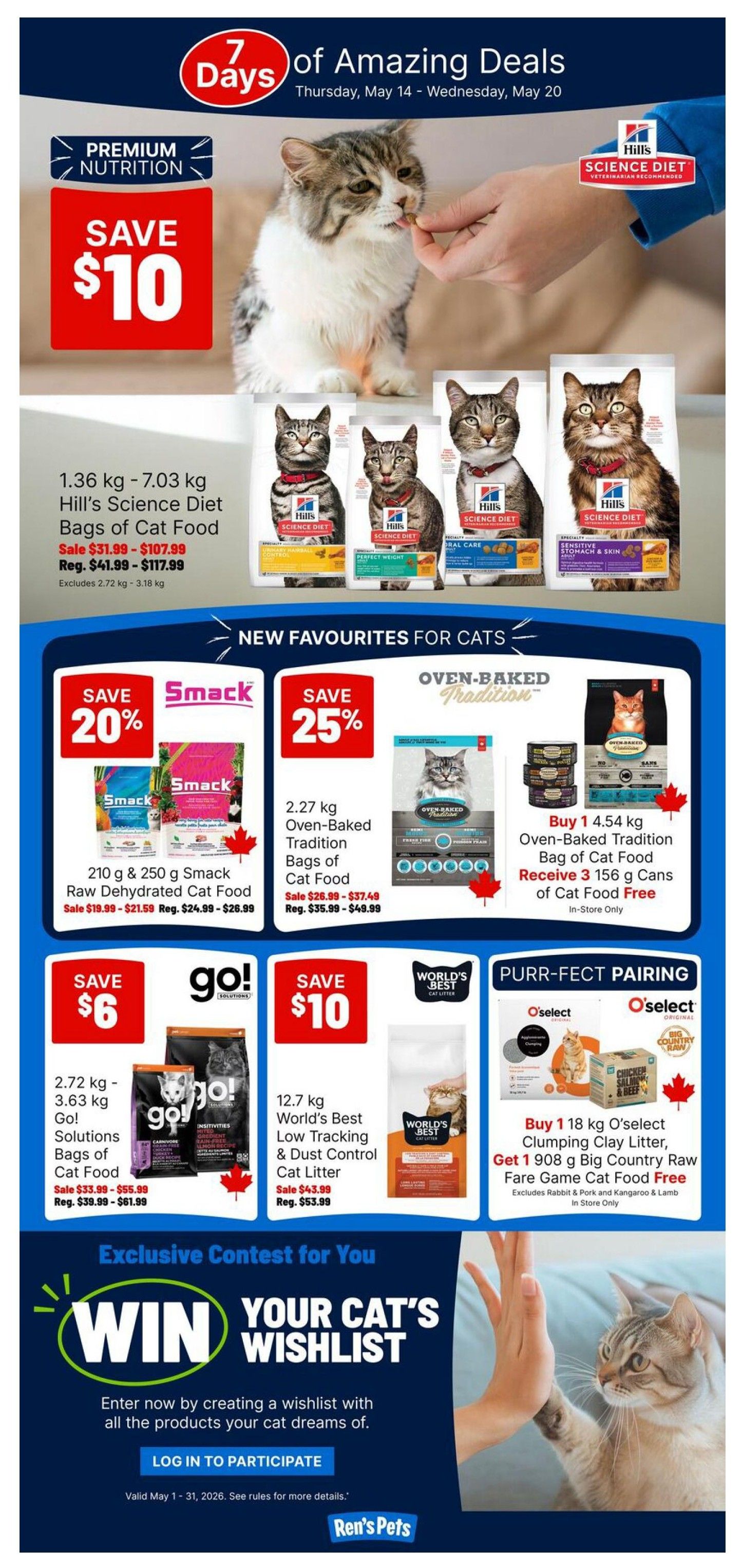 Ren's Pets Weekly Flyer Specials, Page 2. Save $10 on Hill's Science Diet Bags of Cat Food, 1.36 kg - 7.03 kg, sale price $31.99 - $107.99, regular price $41.99 - $117.99. New Favourites for Cats: Save 20% on 210 g & 250 g Smack Raw Dehydrated Cat Food, sale price $19.99 - $21.59, regular price $24.99 - $26.99. Save 25% on 2.27 kg Oven-Baked Tradition Bags of Cat Food, sale price $26.99 - $37.49, regular price $35.99 - $49.99. Buy 1 4.54 kg Oven-Baked Tradition Bag of Cat Food and receive 3 156 g cans of Cat Food Free (In Store Only). Save $6 on 2.72 kg - 3.63 kg Go! Solutions Bags of Cat Food, sale price $33.99 - $55.99, regular price $39.99 - $61.99. Save $10 on 12.7 kg World's Best Low Tracking & Dust Control Cat Litter, sale price $43.99, regular price $53.99. Purr-fect Pairing: Buy 1 18 kg O'select Clumping Clay Litter, Get 1 908 g Big Country Raw Fare Game Cat Food Free (Excludes Rabbit & Pork and Kangaroo & Lamb, In Store Only). Exclusive Contest: Win Your Cat's Wishlist. Enter by creating a wishlist. Log in to participate. Valid May 1 - 31, 2026.