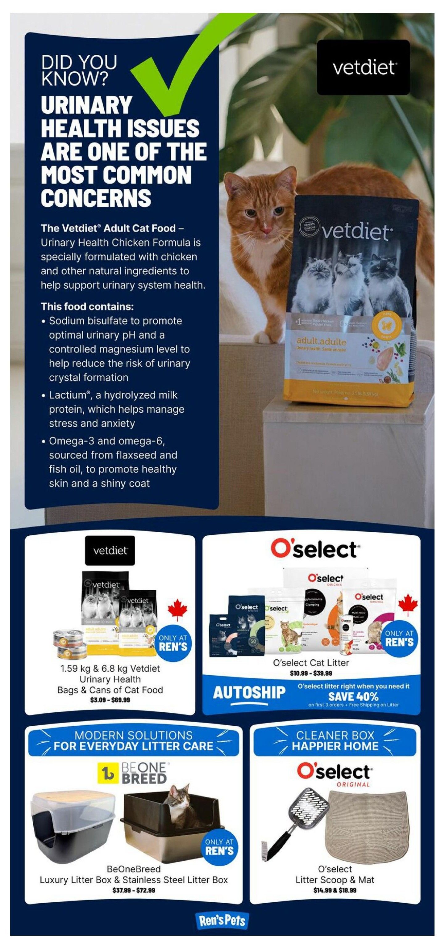 Ren's Pets weekly flyer specials, page 6. Did you know urinary health issues are a common concern? The Vetdiet Adult Cat Food Urinary Health Chicken Formula is specially formulated with chicken and other natural ingredients to support urinary system health. It contains sodium bisulfate for optimal urinary pH, Lactium for stress and anxiety management, and omega-3 and omega-6 for healthy skin and coat. Available in 1.59 kg & 6.8 kg bags and cans of cat food for $3.09 - $69.99. Also featured is O'select Cat Litter, priced from $10.99 - $39.99, with an autoship offer saving 40% on the first 3 orders and free shipping on litter. For litter box solutions, find the BeOneBreed Luxury Litter Box & Stainless Steel Litter Box for $37.99 - $72.99. Additionally, O'select Litter Scoop & Mat are available for $14.99 & $18.99.