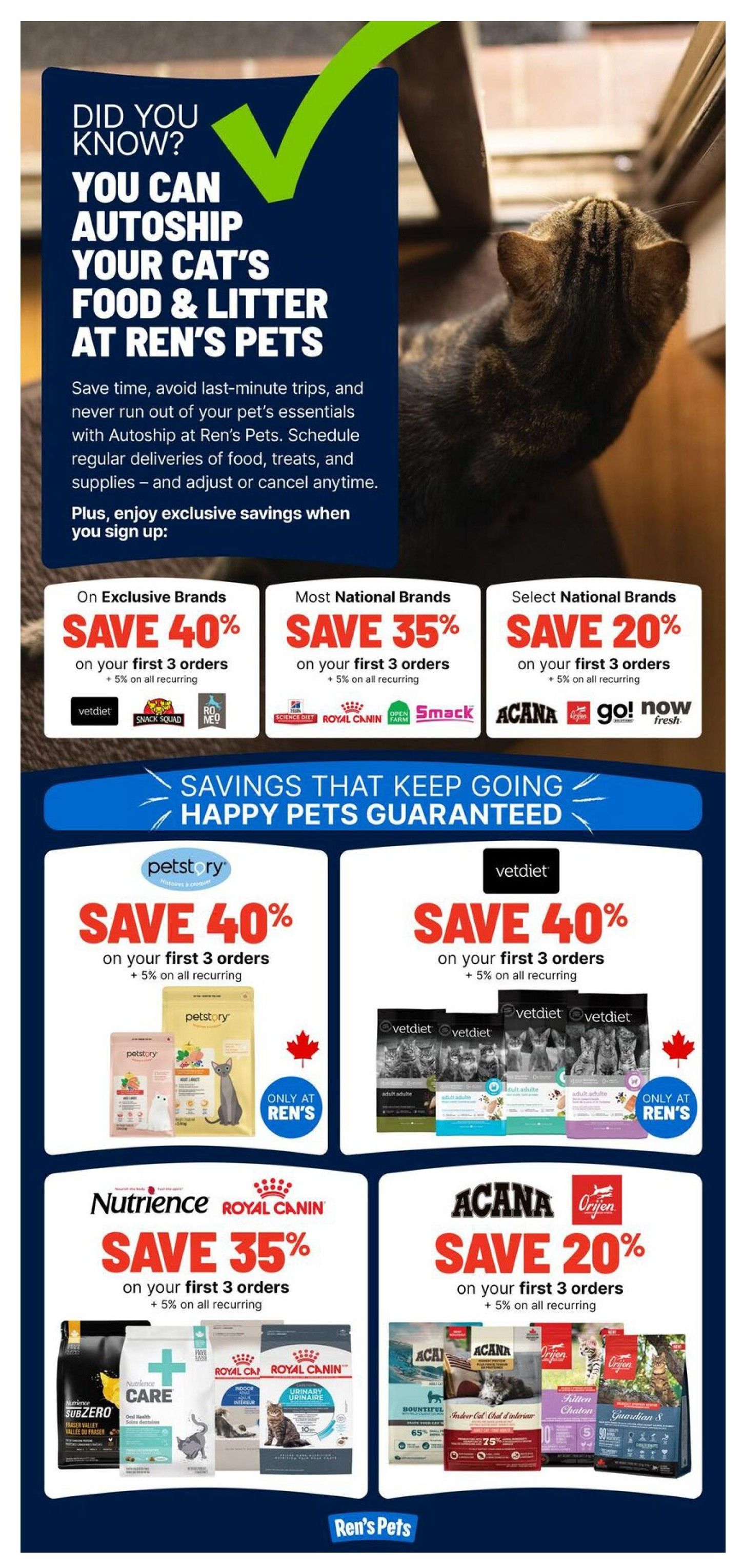 Ren's Pets weekly flyer specials page 7. Did you know you can autoship your cat's food and litter at Ren's Pets? Save time and never run out of essentials with autoship, scheduling regular deliveries of food, treats, and supplies. Enjoy exclusive savings when you sign up: Save 40% on your first 3 orders of exclusive brands like Vetdiet, Snack Squad, and Meow, plus 5% on all recurring orders. Save 35% on your first 3 orders of most national brands like Science Diet, Royal Canin, and Smack, plus 5% on all recurring orders. Save 20% on your first 3 orders of select national brands like ACANA, Orijen, and Now Fresh, plus 5% on all recurring orders. Savings that keep going, happy pets guaranteed. Featured offers include: Save 40% on your first 3 orders of Petstory products, plus 5% on all recurring orders, available only at Ren's. Save 40% on your first 3 orders of Vetdiet products, plus 5% on all recurring orders, available only at Ren's. Save 35% on your first 3 orders of Nutrience and Royal Canin products, plus 5% on all recurring orders. Save 20% on your first 3 orders of ACANA and Orijen products, plus 5% on all recurring orders.