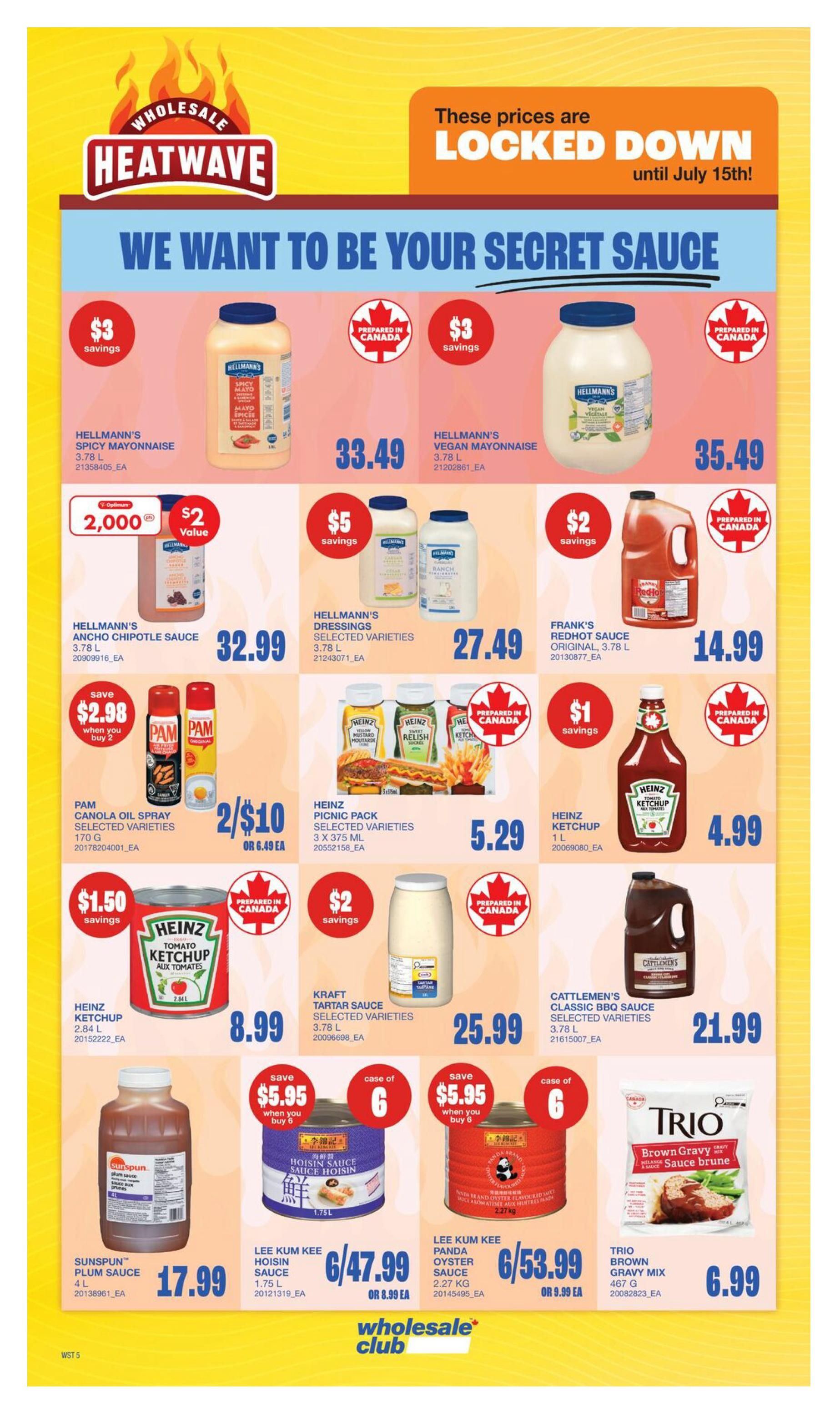 Wholesale Club Heatwave flyer specials page 10. Featuring Hellmann's Spicy Mayonnaise 3.78 L for $33.49 with $3 savings. Hellmann's Vegan Mayonnaise 3.78 L is $35.49 with $3 savings. Hellmann's Ancho Chipotle Sauce 3.78 L is $32.99 with $2 value on 2,000 units. Hellmann's Dressings Selected Varieties 3.78 L are $27.49 with $5 savings. Frank's RedHot Sauce Original 3.78 L is $14.99 with $2 savings. Pam Canola Oil Spray Selected Varieties 170 G is 2 for $10, or $6.49 each, with a save $2.98 when you buy 2 offer. Heinz Picnic Pack Selected Varieties 3 x 375 ML is $5.29. Heinz Ketchup 1 L is $4.99 with $1 savings. Heinz Tomato Ketchup 2.84 L is $8.99 with $1.50 savings. Kraft Tartar Sauce Selected Varieties 3.78 L is $25.99 with $2 savings. Cattlemen's Classic BBQ Sauce Selected Varieties 3.78 L is $21.99. Sunspun Plum Sauce 4 L is $17.99. Lee Kum Kee Hoisin Sauce 1.75 L is 6 for $47.99, or $8.99 each, with a save $5.95 when you buy 6 offer. Lee Kum Kee Panda Oyster Sauce 2.27 kg is 6 for $53.99, or $9.99 each, with a save $5.95 when you buy 6 offer. Trio Brown Gravy Mix 467 G is $6.99. Prices are locked down until July 15th.