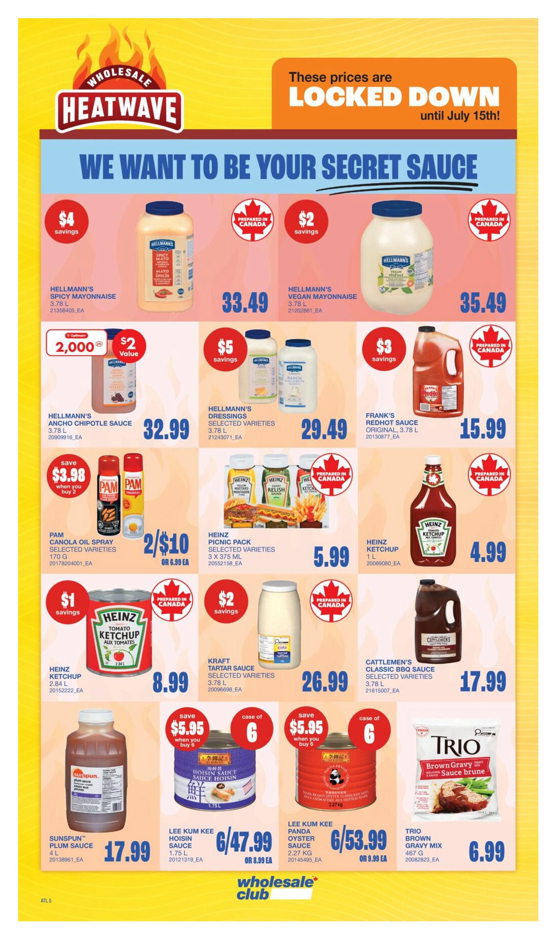 Wholesale Club Heatwave flyer specials page 7. Features Hellmann's Spicy Mayonnaise for $33.49, Hellmann's Vegan Mayonnaise for $35.49, and Hellmann's Ancho Chipotle Sauce for $32.99. Also available are Hellmann's Dressings for $29.49 and Frank's Redhot Sauce for $15.99. Pam Canola Oil Spray is 2 for $10 or $6.99 each. Heinz Picnic Pack is $5.99. Heinz Ketchup (2.84 L) is $8.99. Kraft Tartar Sauce is $26.99. Cattlemen's Classic BBQ Sauce is $17.99. Sunspun Plum Sauce is $17.99. Lee Kum Kee Hoisin Sauce is 6 for $47.99 or $8.99 each. Lee Kum Kee Panda Oyster Sauce is 6 for $53.99 or $9.99 each. Trio Brown Gravy Mix is $6.99.99. Prices are locked down until July 15th.