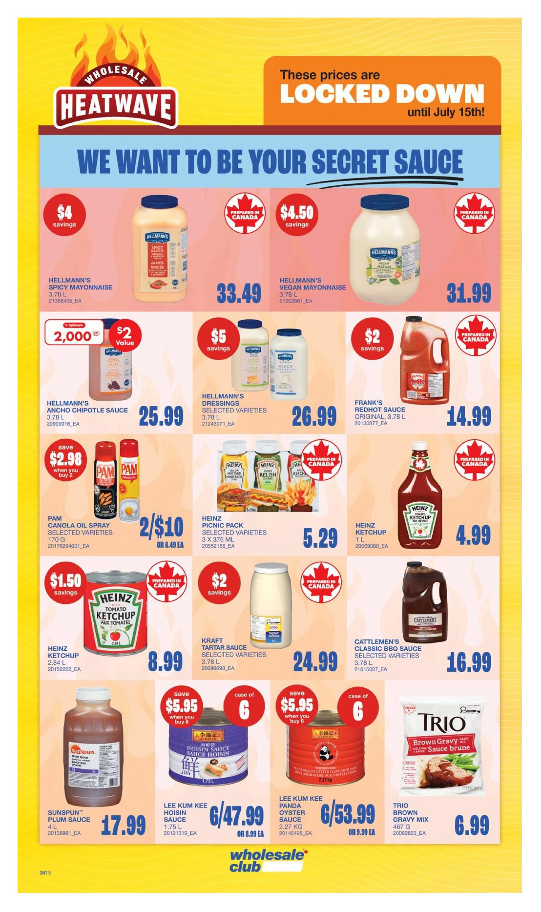 Wholesale Club Heatwave flyer specials page 9. Featuring Hellmann's Spicy Mayonnaise for $33.49, Hellmann's Vegan Mayonnaise for $31.99, and Hellmann's Ancho Chipotle Sauce for $25.99. Also available are Hellmann's Dressings for $26.99 and Frank's RedHot Sauce Original for $14.99. Pam Canola Oil Spray selected varieties are 2 for $10. Heinz Picnic Pack selected varieties are $5.29. Heinz Ketchup 1 L is $4.99. Heinz Tomato Ketchup 2.84 L is $8.99. Kraft Tartar Sauce selected varieties are $24.99. Cattlemen's Classic BBQ Sauce selected varieties are $16.99. Sunspun Plum Sauce 4 L is $17.99. Lee Kum Kee Hoisin Sauce 1.75 L is 6 for $47.99 or $8.99 each. Lee Kum Kee Panda Oyster Sauce 2.27 kg is 6 for $53.99 or $9.99 each. Trio Brown Gravy Mix 467 g is $6.99.99.99. Prices are locked down until July 15th.