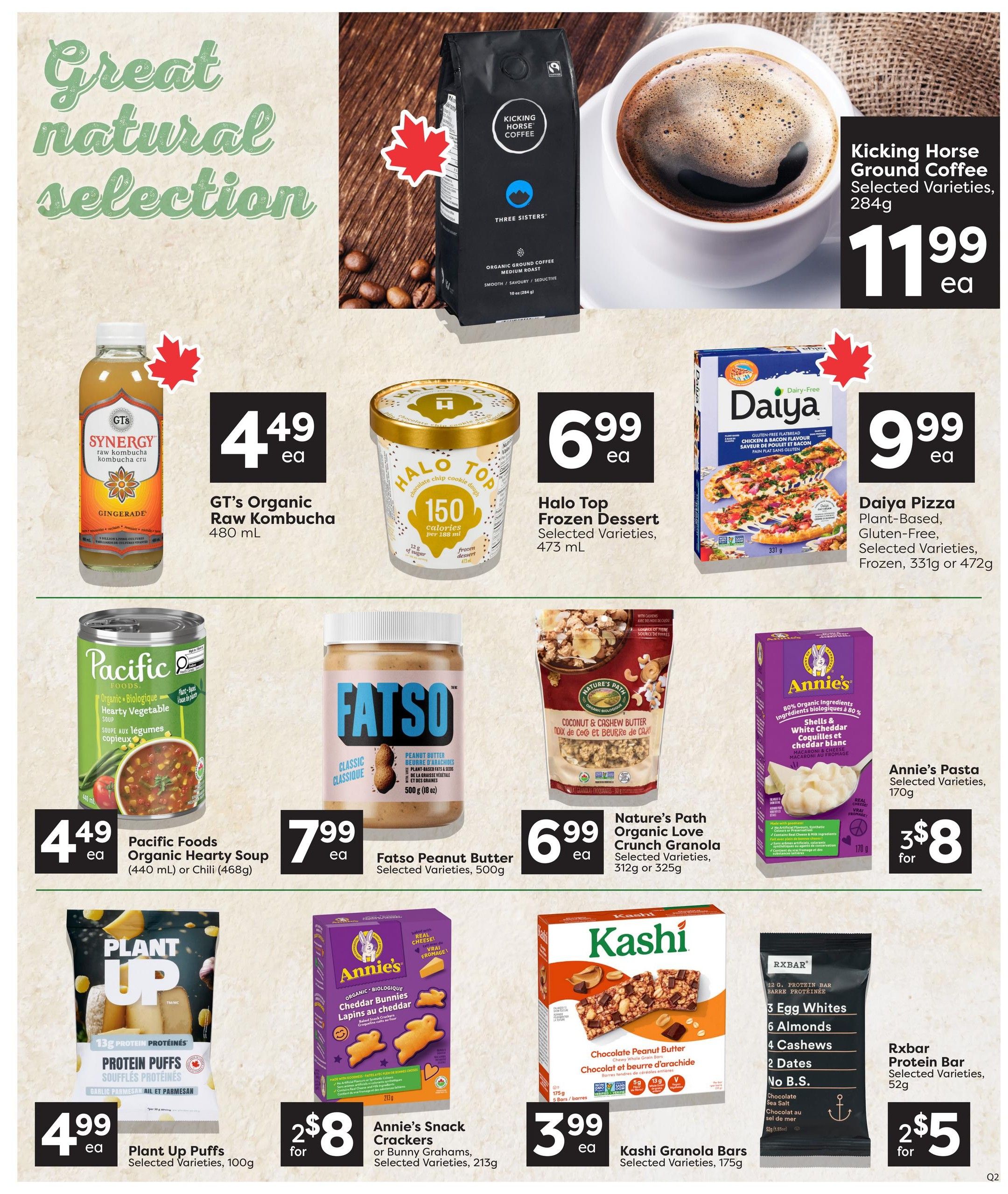 Quality Foods weekly flyer specials page 8 features a great natural selection of products. Kicking Horse Ground Coffee, selected varieties, 284g is $11.99 each. GT's Organic Raw Kombucha, 480 mL, is $4.49 each. Halo Top Frozen Dessert, selected varieties, 473 mL, is $6.99 each. Daiya Pizza, plant-based, gluten-free, selected varieties, frozen, 331g or 472g is $9.99 each. Pacific Foods Organic Hearty Soup, 440 mL, or Chili, 468g, is $4.49 each. Fatso Peanut Butter, selected varieties, 500g, is $7.99 each. Nature's Path Organic Love Crunch Granola, selected varieties, 312g or 325g, is $6.99 each. Annie's Pasta, selected varieties, 170g, is 2 for $8. Plant Up Puffs, selected varieties, 100g, is $4.99 each. Annie's Snack Crackers or Bunny Grahams, selected varieties, 213g, are 2 for $8. Kashi Granola Bars, selected varieties, 175g, are $3.99 each. Rxbar Protein Bar, selected varieties, 52g, are 2 for $5.