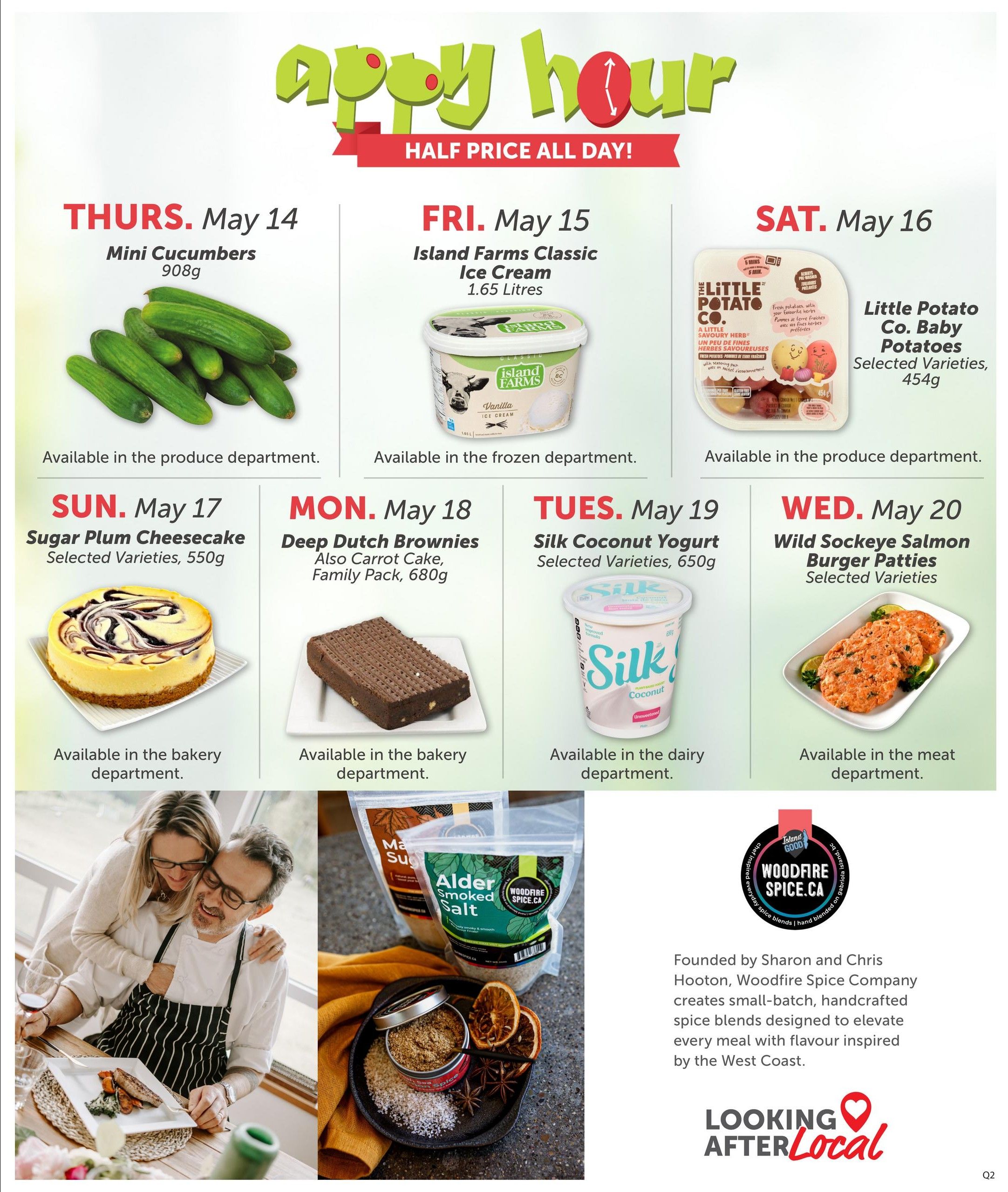 Quality Foods Weekly Flyer Specials, Page 14. Happy Hour Half Price All Day! Thursday, May 14: Mini Cucumbers, 908g, available in produce. Friday, May 15: Island Farms Classic Ice Cream, 1.65 Litres, available in frozen. Saturday, May 16: Little Potato Co. Baby Potatoes, selected varieties, 454g, available in produce. Sunday, May 17: Sugar Plum Cheesecake, selected varieties, 550g, available in bakery. Monday, May 18: Deep Dutch Brownies, also Carrot Cake, family pack, 680g, available in bakery. Tuesday, May 19: Silk Coconut Yogurt, selected varieties, 650g, available in dairy. Wednesday, May 20: Wild Sockeye Salmon Burger Patties, selected varieties, available in meat. Also features Woodfire Spice Company, founded by Sharon and Chris Hooton, offering small-batch, handcrafted spice blends inspired by the West Coast. Includes a 'Looking After Local' logo.