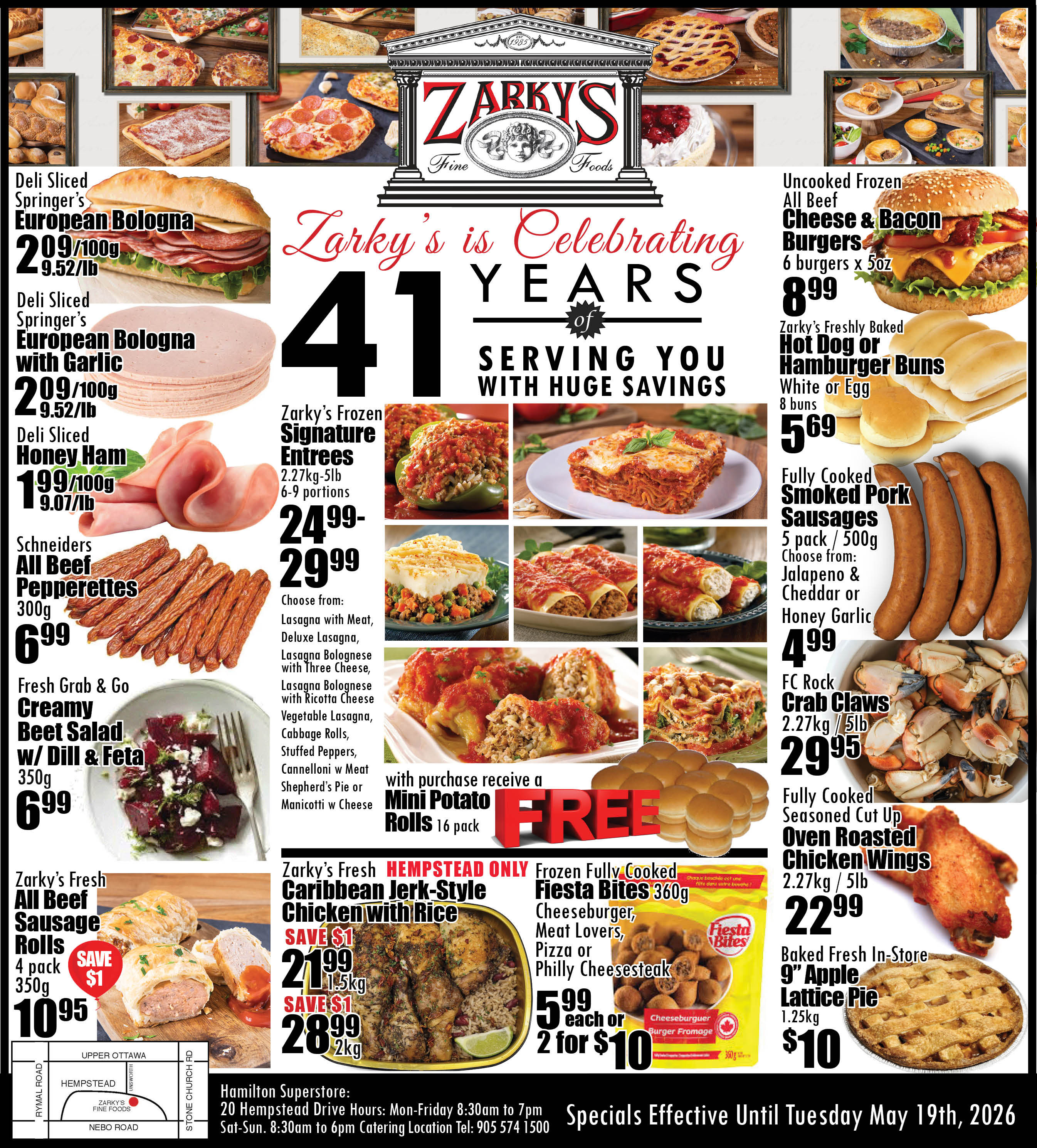 Zarky's Fine Foods flyer highlights their 41st anniversary with huge savings. The flyer features deli sliced Springer's European Bologna for $2.09 per 100g or $9.52 per lb, and European Bologna with Garlic for the same price. Deli sliced Honey Ham is available for $1.99 per 100g or $9.07 per lb. Schneiders All Beef Pepperettes 300g are priced at $6.99. A Fresh Grab & Go Creamy Beet Salad with Dill & Feta 350g is $6.99. Zarky's Fresh All Beef Sausage Rolls 4 pack 350g are $10.95, saving $1. The flyer also showcases Zarky's Frozen Signature Entrees, 2.27kg-5lb (6-9 portions), ranging from $24.99 to $29.99. Choices include Lasagna with Meat, Deluxe Lasagna, Lasagna Bolognese with Three Cheese, Lasagna Bolognese with Ricotta Cheese, Vegetable Lasagna, Cabbage Rolls, Stuffed Peppers, Cannelloni with Meat, Shepherd's Pie, or Manicotti with Cheese. With the purchase of any signature entree, customers receive a FREE 16-pack of Mini Potato Rolls. For the Hempstead location only, Zarky's Fresh Caribbean Jerk-Style Chicken With Rice is offered at $21.99 for 1.5kg (saving $1) or $28.99 for 2kg (saving $1). Other specials include Uncooked Frozen All Beef Cheese & Bacon Burgers, 6 burgers x 5oz, for $8.99. Zarky's Freshly Baked Hot Dog or Hamburger Buns (White or Egg, 8 buns) are $5.69. Fully Cooked Smoked Pork Sausages, 5 pack / 500g, are $4.99, with options like Jalapeno & Cheddar or Honey Garlic. FC Rock Crab Claws 2.27kg / 5lb are $29.95. Fully Cooked Seasoned Cut Up Oven Roasted Chicken Wings 2.27kg / 5lb are $22.99. Frozen Fully Cooked Fiesta Bites 360g (Cheeseburger, Meat Lovers, Pizza, or Philly Cheesesteak) are $5.99 each or 2 for $10. Finally, a Baked Fresh In-Store 9' Apple Lattice Pie 1.25kg is $10. The specials are effective until Tuesday, May 19th, 2026. The Hamilton Superstore is located at 20 Hempstead Drive.