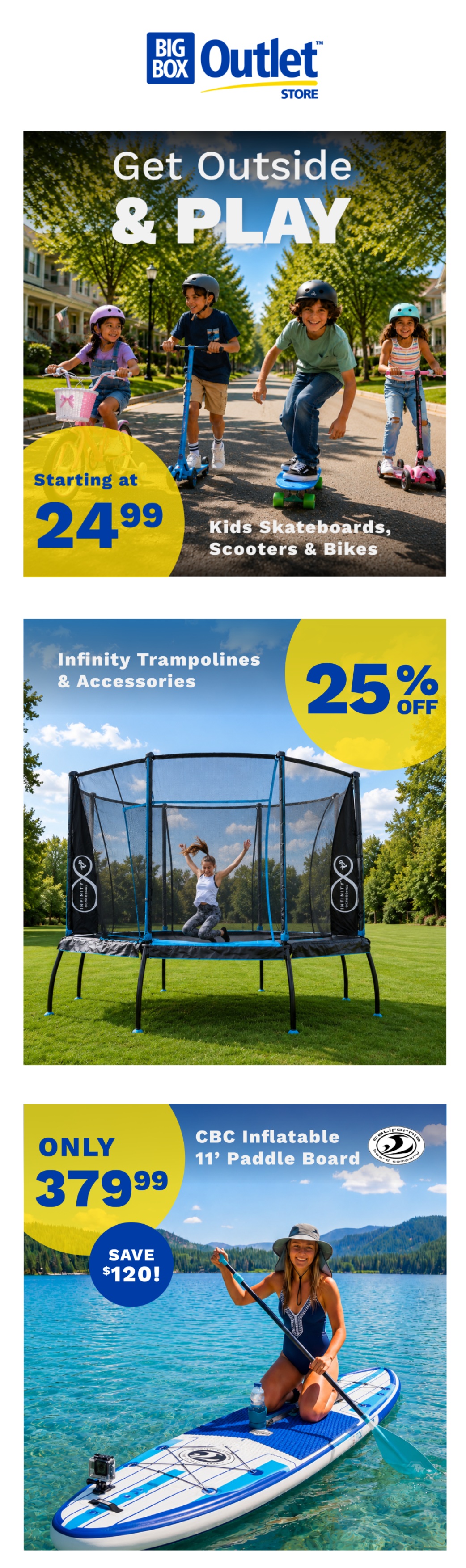 Big Box Outlet Store weekly flyer specials page 1. Get Outside & Play with kids skateboards, scooters, and bikes starting at $24.99. Infinity Trampolines & Accessories are 25% off. CBC Inflatable 11' Paddle Board is only $379.99, saving $120.