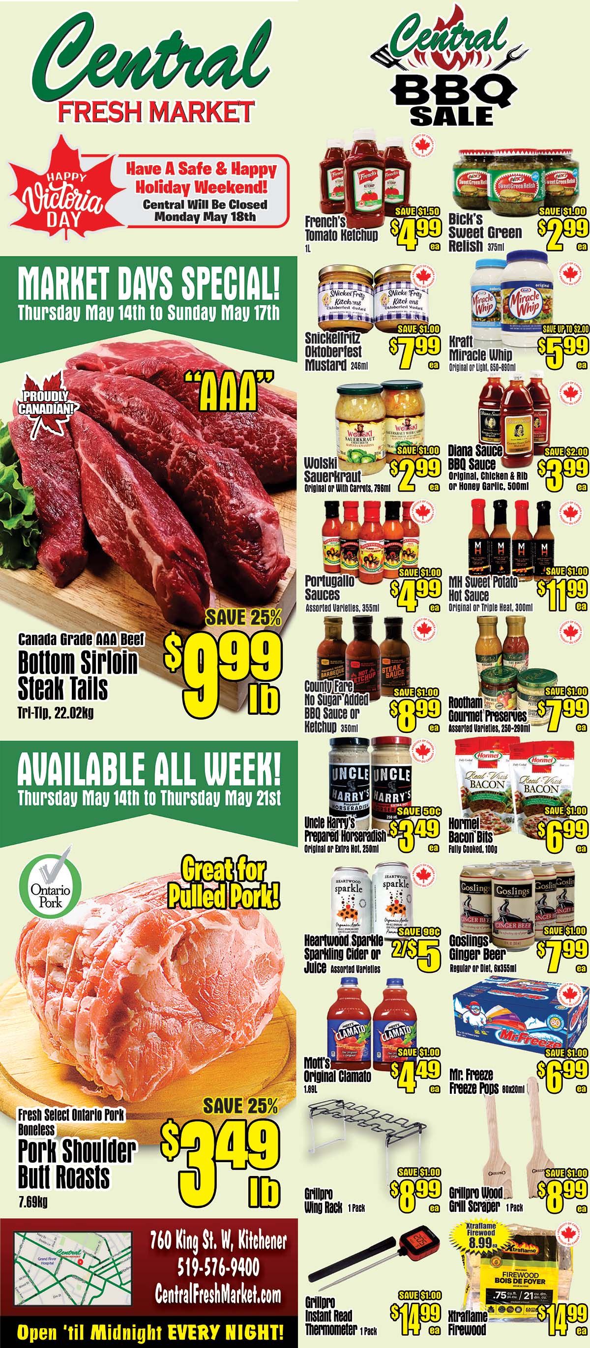 Central Fresh Market Weekly Flyer Specials for May 14th to May 21st. Market Days Special from Thursday, May 14th to Sunday, May 17th. Featuring Canada Grade AAA Beef Bottom Sirloin Steak Tails at $9.99 per lb, save 25%. Fresh Select Ontario Pork Boneless Pork Shoulder Butt Roasts at $3.49 per lb, save 25%. Available all week from Thursday, May 14th to Thursday, May 21st. Also on sale: French's Tomato Ketchup for $4.99, Bick's Sweet Green Relish for $2.99, Snickelritz Oktoberfest Mustard for $7.99, Kraft Miracle Whip for $5.99, Wolski Sauerkraut for $2.99, Diana Sauce for $3.99, Portugallo Sauces for $4.99, MH Sweet Potato Hot Sauce for $1.99, County Fare No Sugar Added BBQ Sauce or Ketchup for $8.99, Rootham Gourmet Preserves for $7.99, Uncle Harry's Prepared Horseradish for $3.49, Hormel Fully Cooked Bacon Bits for $6.99, Heartwood Sparkle Sparkling Cider or Juice for 2 for $5, Goslings Ginger Beer for $7.99, Mott's Original Clamato for $4.49, Mr. Freeze Freeze Pops for $6.99. Grillpro Wing Rack for $8.99, Grillpro Wood Grill Scraper for $8.99, Grillpro Instant Read Thermometer for $14.99, and Xtraflame Firewood for $14.99. Central Fresh Market is located at 760 King St. W, Kitchener, ON, 519-576-9400. Open 'til Midnight EVERY NIGHT!