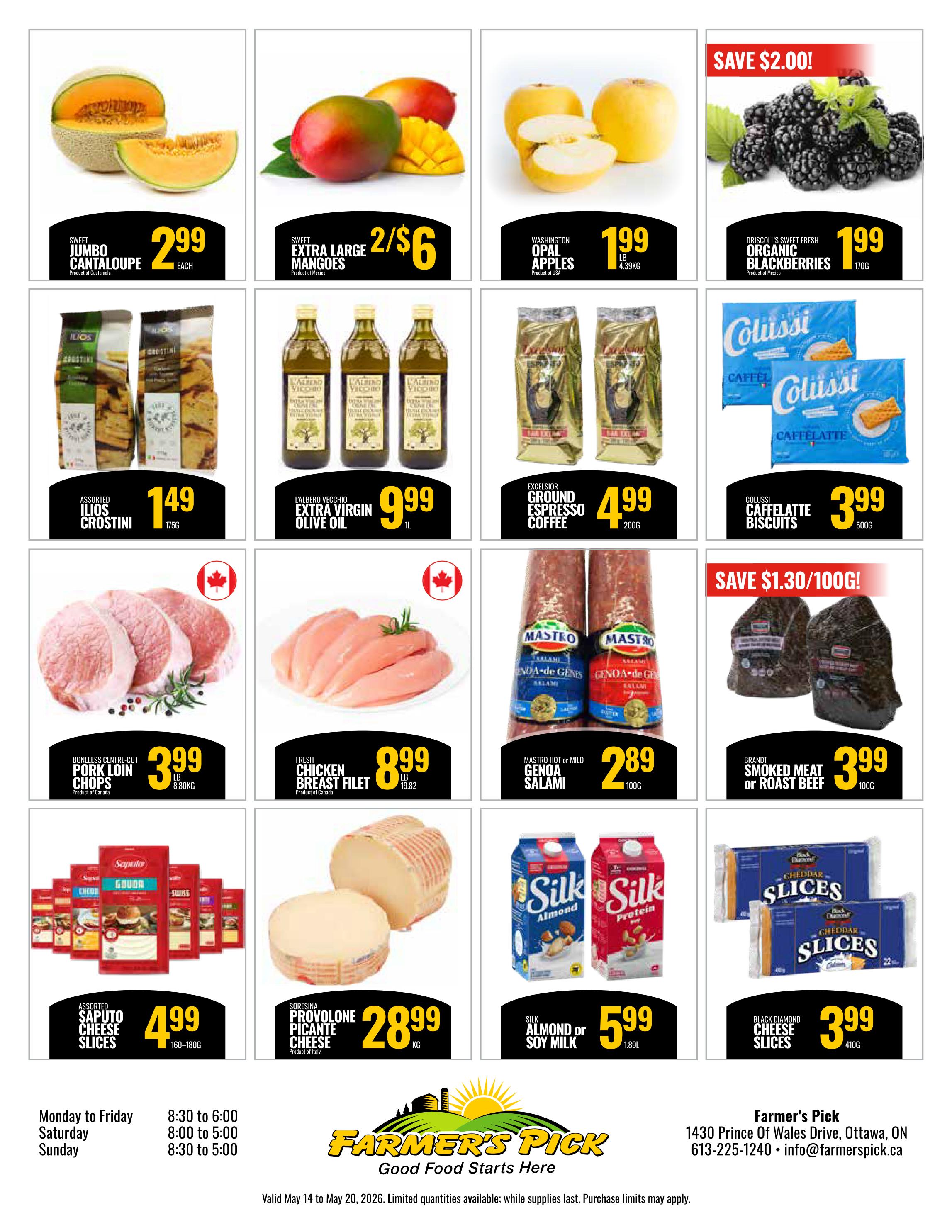 Farmer's Pick weekly flyer specials page 2: Sweet Jumbo Cantaloupe for $2.99 each. Extra Large Mangoes 2 for $6. Washington Opal Apples for $1.99 lb. Driscoll's Sweet Fresh Organic Blackberries with save $2.00, now $1.99 for 170g. Assorted Ilios Crostini for $1.49 for 175g. L'Albero Vecchio Extra Virgin Olive Oil for $9.99 per litre. Excelsior Ground Espresso Coffee for $4.99 for 200g. Colussi Caffelatte Biscuits for $3.99 for 500g. Boneless Centre-Cut Pork Loin Chops for $3.99 lb. Fresh Chicken Breast Fillet for $8.99 lb. Mastro Hot or Mild Genoa Salami for $2.89 for 100g. Brandt Smoked Meat or Roast Beef for $3.99 for 100g. Assorted Saputo Cheese Slices for $4.99 for 160-180g. Soresina Provolone Picante Cheese for $28.99 kg. Silk Almond or Soy Milk for $5.99 for 1.89L. Black Diamond Cheese Slices for $3.99 for 410g. Store hours: Monday to Friday 8:30 to 6:00, Saturday 8:00 to 5:00, Sunday 8:30 to 5:00. Farmer's Pick, 1430 Prince Of Wales Drive, Ottawa, ON. Valid May 14 to May 20, 2026.
