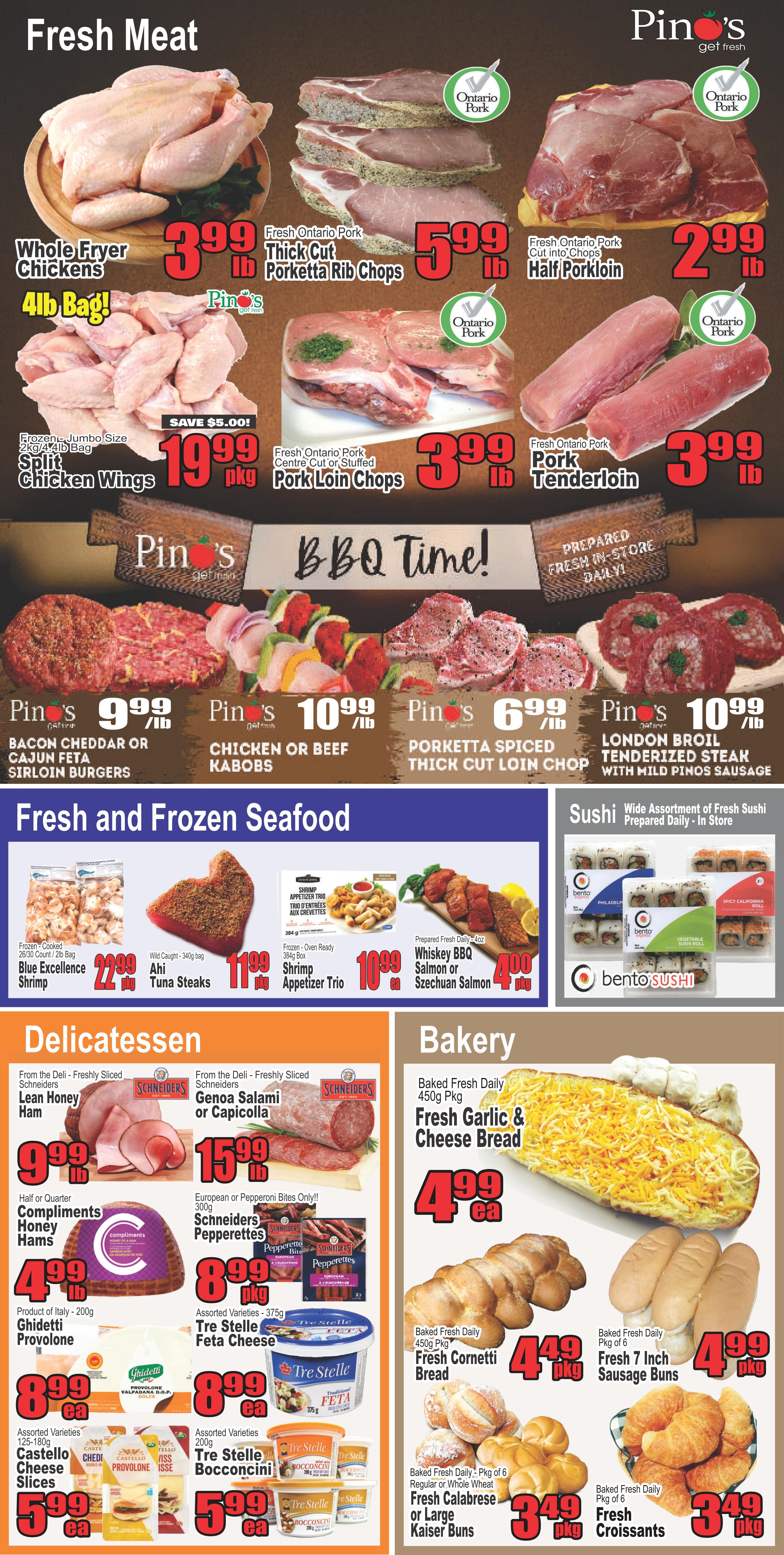 Pino's Get Fresh weekly flyer specials page 3 features fresh meat, fresh and frozen seafood, delicatessen, and bakery items. In the fresh meat section, find Whole Fryer Chickens at $3.99/lb, Fresh Ontario Pork Thick Cut Porketta Rib Chops at $5.99/lb, Fresh Ontario Pork Half Porkloin at $2.99/lb, Frozen-Jumbo Size Split Chicken Wings for $19.99/pkg (save $5.00), Fresh Ontario Pork Centre Cut or Stuffed Pork Loin Chops at $3.99/lb, and Fresh Ontario Pork Tenderloin at $3.99/lb. BBQ Time specials include Pin's Bacon Cheddar or Cajun Feta Sirloin Burgers at $9.99/lb, Chicken or Beef Kabobs at $10.99/lb, Porketta Spiced Thick Cut Loin Chop at $6.99/lb, and London Broil Tenderized Steak with Mild Panko Sausage at $10.99/lb. Fresh and Frozen Seafood offers Blue Excellence Shrimp (2lb bag) for $22.99/pkg, Wild Caught Mahi Mahi Tuna Steaks (340g bag) for $11.99/pkg, Frozen-Ready Shrimp Appetizer Trio (364g box) for $10.99/pkg, and Prepared Fresh Daily Whiskey BBQ Salmon or Szechuan Salmon for $4.00/pkg. Delicatessen items include From the Deli - Freshly Sliced Lean Honey Ham for $9.99/lb, From the Deli - Freshly Sliced Genoa Salami or Capicola for $15.99/lb, Half or Quarter Compliments Honey Hams for $4.99/lb, European or Pepperoni Bites Only! Schneiders Pepperettes for $8.99/pkg, Ghidetti Provolone (200g) for $8.99/ea, Assorted Varieties Tre Stelle Feta Cheese (375g) for $8.99/ea, Assorted Varieties 125-180g Castello Cheese Slices for $5.99/ea, and Assorted Varieties Tre Stelle Bocconcini for $5.99/ea. The Bakery section includes Baked Fresh Daily 450g Pkg Fresh Garlic & Cheese Bread for $4.99/ea, Baked Fresh Daily 450g Pkg Fresh Cornetti Bread for $4.49/pkg, Baked Fresh Daily Pkg of 6 Regular or Whole Wheat Fresh Calabrese or Large Kaiser Buns for $3.49/pkg, and Baked Fresh Daily Pkg of 6 Fresh Croissants for $3.49/pkg. Also featured is a wide assortment of fresh sushi prepared daily in-store from bento SUSHI.