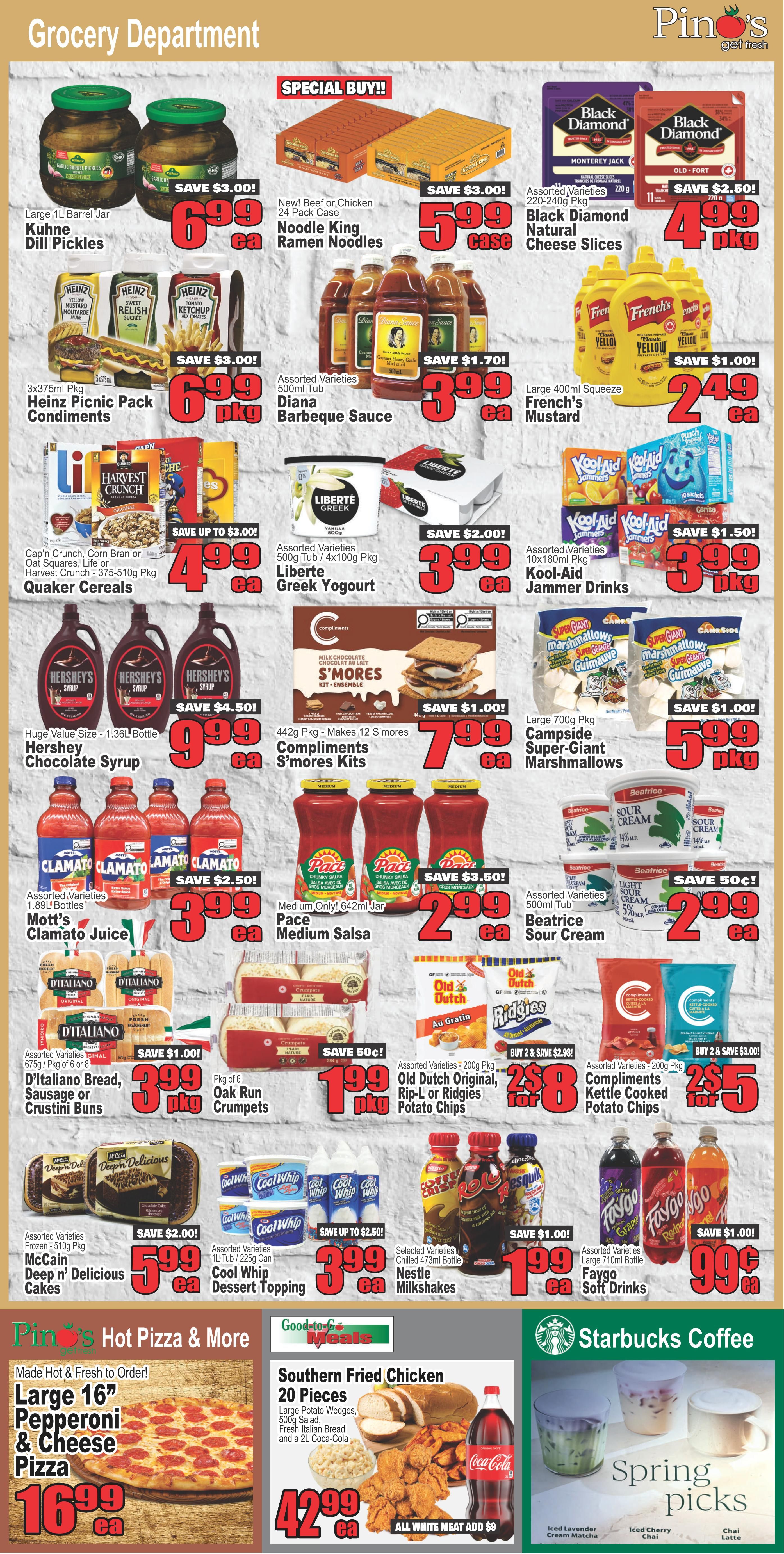 Pino's Get Fresh grocery flyer page 4 features a wide variety of grocery items. Highlights include Large 1L Kuhn Dill Pickles for $6.99, New Beef or Chicken 24 Pack Case Noodle King Ramen Noodles for $5.99 case, and 3x375ml Pkg Heinz Picnic Pack Condiments for $6.99 pkg. Also featured are Assorted Varieties Diana Barbeque Sauce for $3.99 ea, Large 400ml Squeeze French's Mustard for $2.49 ea, and Assorted Varieties Quaker Cereals (Cap'n Crunch, Corn Bran or Oat Squares, Life or Harvest Crunch) 375-510g Pkg for $4.99 ea. Enjoy Assorted Varieties Liberte Greek Yogurt 500g Tub/4x100g Pkg for $3.99 ea, Assorted Varieties Kool-Aid Jammer Drinks 10x180ml Pkg for $3.99 pkg, and 442g Pkg Compliments S'mores Kits for $7.99 ea. Other deals include Huge Value Size 1.36L Bottle Hershey Chocolate Syrup for $9.99 ea, 442g Pkg Makes 12 S'mores Compliments S'mores Kits for $7.99 ea, Large 700g Pkg Campside Super-Giant Marshmallows for $5.99 pkg, Assorted Varieties Mott's Clamato Juice 1.89L Bottles for $3.99 ea, Medium Only! 642ml Jar Pace Medium Salsa for $2.99 ea, and Assorted Varieties Beatrice Sour Cream 500ml Tub for $2.99 ea. Savings are available on Assorted Varieties D'Italiano Bread, Sausage or Crustini Buns 675g / Pkg of 6 of 8 for $3.99 pkg, Pkg of 6 Oak Run Crumpets for $1.99 pkg, Assorted Varieties Old Dutch Original, Rip-L or Ridgies Potato Chips 200g Pkg for $2.49 ea, and Assorted Varieties Compliments Kettle Cooked Potato Chips 200g Pkg for $2.50 for 2. Also on sale are Assorted Varieties Frozen - 510g Pkg McCain Deep n' Delicious Cakes for $5.99 ea, Assorted Varieties 1L Tub/225g Can Cool Whip Dessert Topping for $3.99 ea, Selected Varieties Chilled 473ml Bottle Nestle Milkshakes for $1.99 ea, and Assorted Varieties Large 710ml Bottle Faygo Soft Drinks for $0.99 ea. The 'Pino's Hot Pizza & More' section features a Large 16' Pepperoni & Cheese Pizza for $16.99 ea and a 20 Piece Southern Fried Chicken meal with Large Potato Wedges, 500g Salad, Fresh Italian Bread and a 2L Coca-Cola for $42.99 ea. The 'Starbucks Coffee' section offers 'Spring Picks' including Iced Lavender Cream Matcha, Iced Cherry Chai, and Chai Latte.