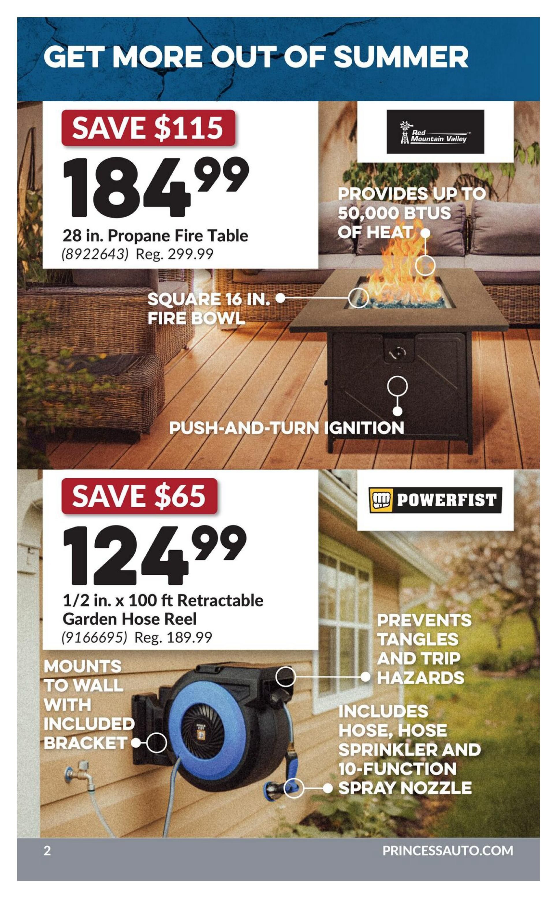 Princess Auto flyer, page 6. Get more out of summer with a 28 in. propane fire table on sale for $184.99, a saving of $115 off the regular price of $299.99. This square 16 in. fire bowl provides up to 50,000 BTUs of heat and features push-and-turn ignition. Also featured is a 1/2 in. x 100 ft. retractable garden hose reel for $124.99, saving $65 off the regular price of $189.99. The Powerfist hose reel mounts to the wall with an included bracket, prevents tangles and trip hazards, and includes a hose, hose sprinkler, and 10-function spray nozzle. Visit PrincessAuto.com.