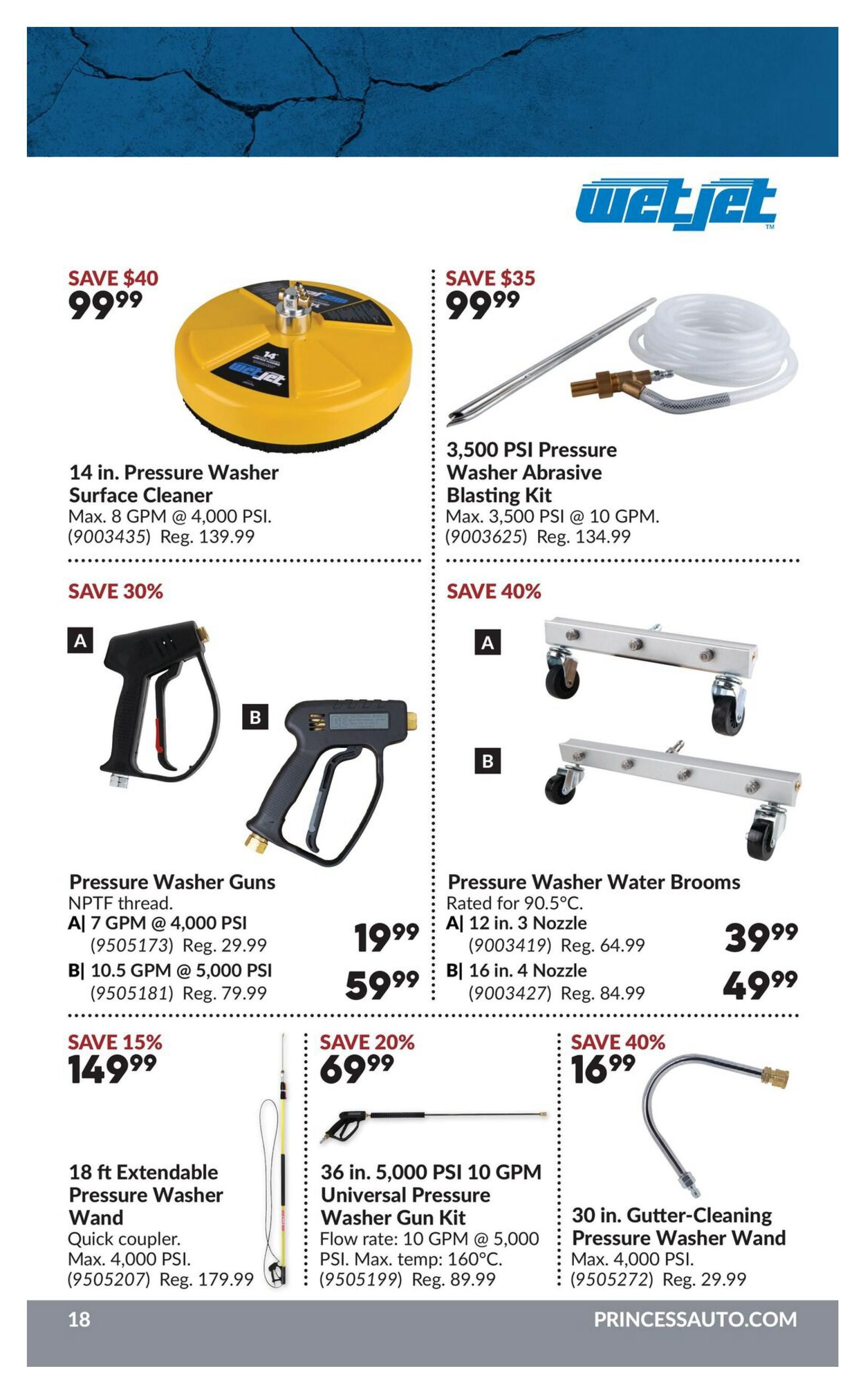 Princess Auto flyer page 18 features WetJet pressure washer accessories. Save $40 on a 14 in. Pressure Washer Surface Cleaner for $99.99, originally $139.99. Save $35 on a 3,500 PSI Pressure Washer Abrasive Blasting Kit for $99.99, originally $134.99. Pressure Washer Guns are on sale: Model A, 7 GPM @ 4,000 PSI, is $19.99 (Reg. $29.99), and Model B, 10.5 GPM @ 5,000 PSI, is $59.99 (Reg. $79.99). Save 40% on Pressure Washer Water Brooms: Model A, 12 in. with 3 Nozzle, is $39.99 (Reg. $64.99), and Model B, 16 in. with 4 Nozzle, is $49.99 (Reg. $84.99). Save 15% on an 18 ft Extendable Pressure Washer Wand for $149.99 (Reg. $179.99). Save 20% on a 36 in. 5,000 PSI 10 GPM Universal Pressure Washer Gun Kit for $69.99 (Reg. $89.99). Save 40% on a 30 in. Gutter-Cleaning Pressure Washer Wand for $16.99 (Reg. $29.99). Visit PrincessAuto.com.