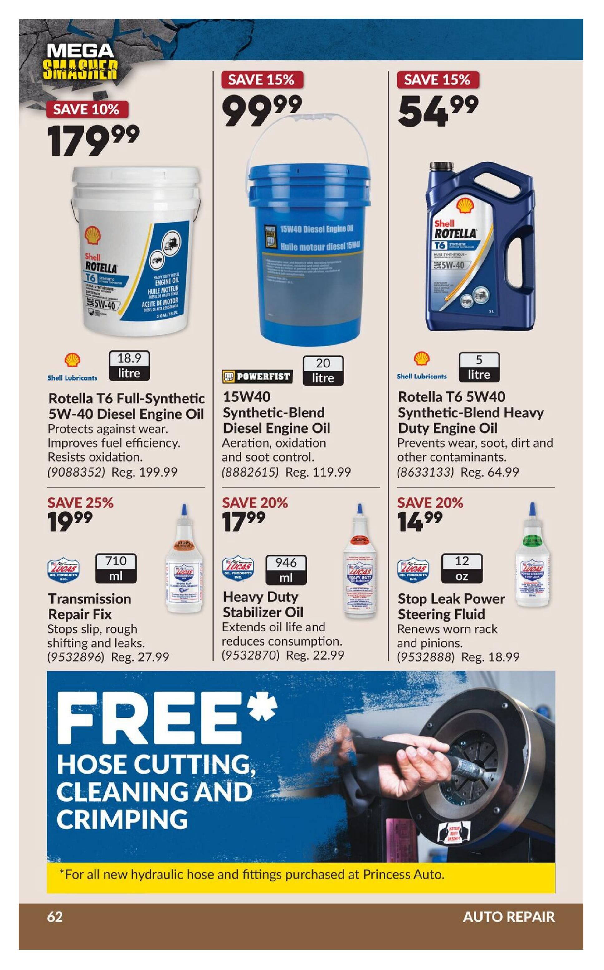 Princess Auto flyer page 79 features auto repair products. Save 10% on Shell Rotella T6 Full-Synthetic 5W-40 Diesel Engine Oil, now $179.99 for 18.9 litres, regularly $199.99. Save 15% on Powerfist Synthetic-Blend 15W40 Diesel Engine Oil, 20 litres for $99.99, regularly $119.99. Save 15% on Shell Rotella T6 5W40 Synthetic-Blend Heavy Duty Engine Oil, 5 litres for $54.99, regularly $64.99. Save 25% on Lucas Oil Transmission Repair Fix, 710 ml for $19.99, regularly $27.99. Save 20% on Lucas Oil Heavy Duty Stabilizer Oil, 946 ml for $17.99, regularly $22.99. Save 20% on Lucas Oil Stop Leak Power Steering Fluid, 12 oz for $14.99, regularly $18.99. Also featured is a FREE offer for hose cutting, cleaning, and crimping with the purchase of new hydraulic hose and fittings at Princess Auto.