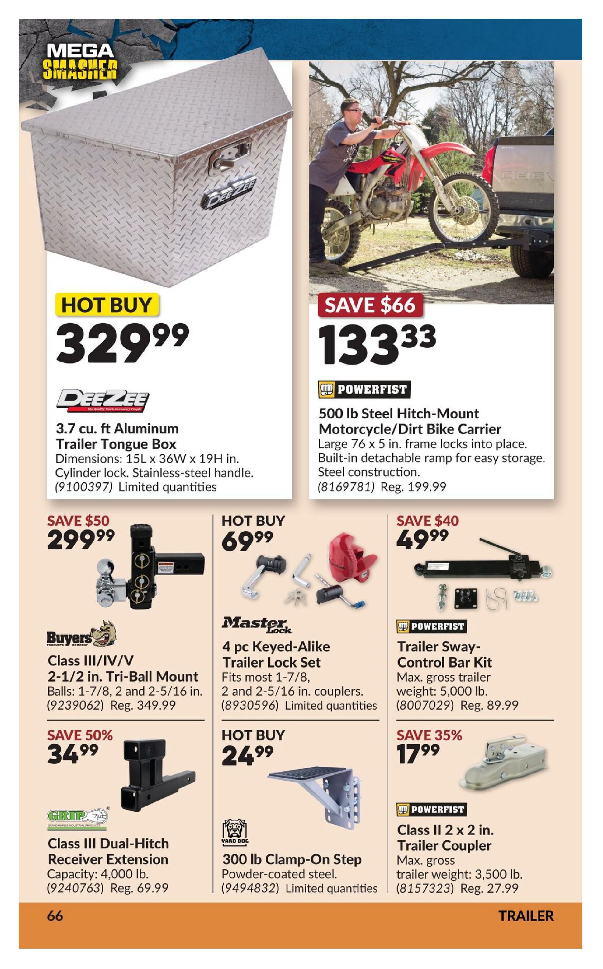 Princess Auto Mega Smasher flyer, page 83. Hot Buy: DeeZee 3.7 cu. ft. Aluminum Trailer Tongue Box for $329.99. Save $66 on Power Fist 500 lb Steel Hitch-Mount Motorcycle/Dirt Bike Carrier for $133.33, regular price $199.99. Save $50 on Buyers Class III/IV/V 2-1/2 in. Tri-Ball Mount for $299.99, regular price $349.99. Hot Buy: Master Lock 4 pc Keyed-Alike Trailer Lock Set for $69.99. Save $40 on Power Fist Trailer Sway Control Bar Kit for $49.99, regular price $89.99. Save 50% on Grip Class III Dual-Hitch Receiver Extension for $34.99, regular price $69.99. Hot Buy: Yard Dog 300 lb Clamp-On Step, Powder-coated steel for $24.99. Save 35% on Power Fist Class II 2 x 2 in. Trailer Coupler for $17.99, regular trailer weight 3,500 lb, regular price $27.99.