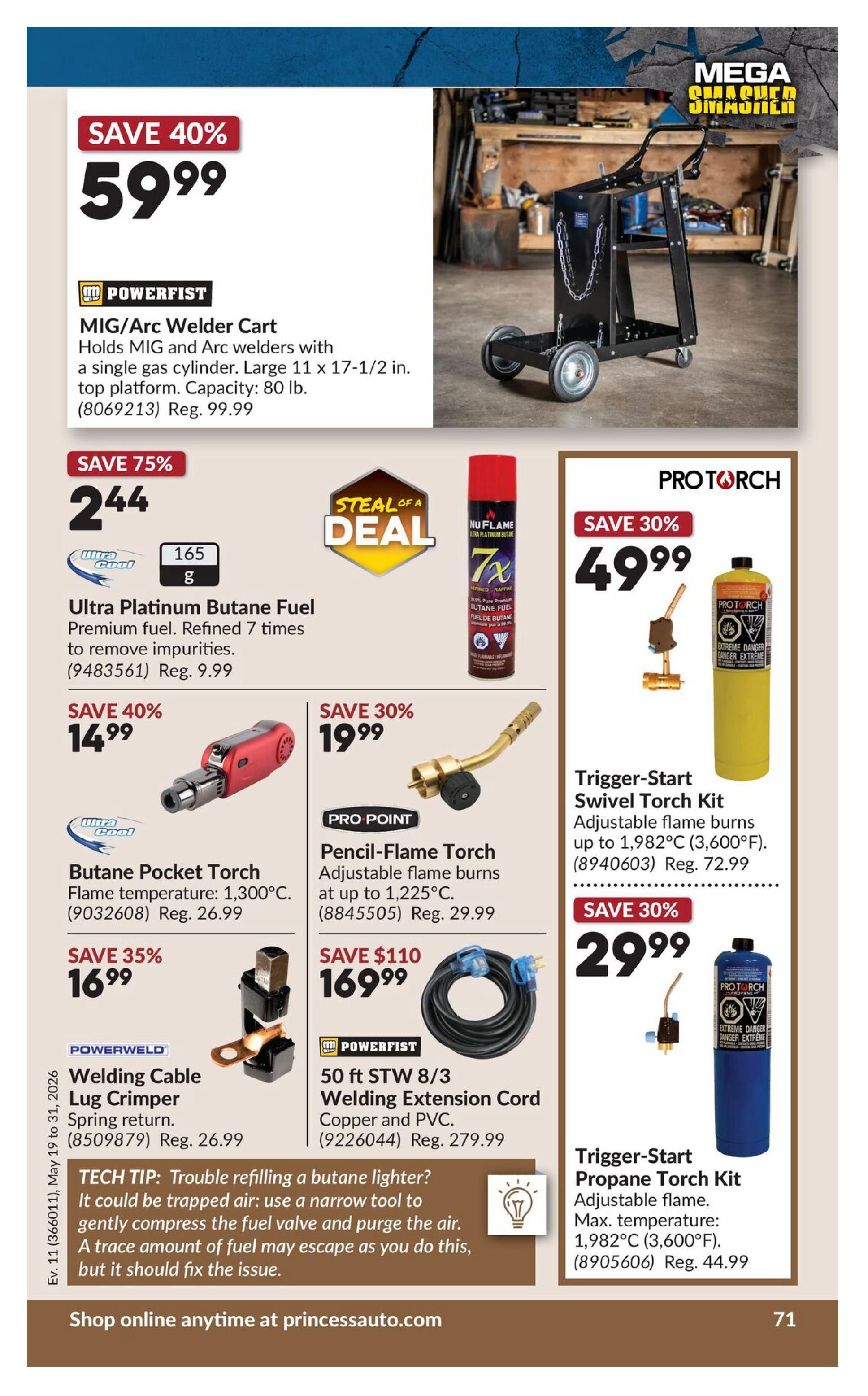 Princess Auto flyer page 89 features welding and torch equipment. Save 40% on a POWERFIST MIG/Arc Welder Cart for $59.99, regularly $99.99. It holds MIG and Arc welders with a single gas cylinder and has a large 11 x 17-1/2 inch top platform. Save 75% on Ultra Platinum Butane Fuel for $2.44, regularly $9.99, featuring premium fuel refined 7 times. Also available is Nu Flame 7x Butane Fuel. Save 40% on a Butane Pocket Torch for $14.99, regularly $26.99, with a flame temperature of 1,300°C. Save 30% on a PRO POINT Pencil-Flame Torch for $19.99, regularly $29.99, with adjustable flame burns up to 1,225°C. Save 35% on a POWERWELD Welding Cable Lug Crimper for $16.99, regularly $26.99. Save $110 on a 50 ft STW 8/3 Welding Extension Cord for $169.99, regularly $279.99, made of copper and PVC. PRO TORCH offers a Trigger-Start Swivel Torch Kit for $49.99, regularly $72.99, with adjustable flame burns up to 1,982°C (3,600°F). Another PRO TORCH item is the Trigger-Start Propane Torch Kit for $29.99, regularly $44.99, with adjustable flame and a max temperature of 1,982°C (3,600°F). A tech tip is included for troubleshooting refilling a butane lighter. Shop online anytime at princessauto.com.
