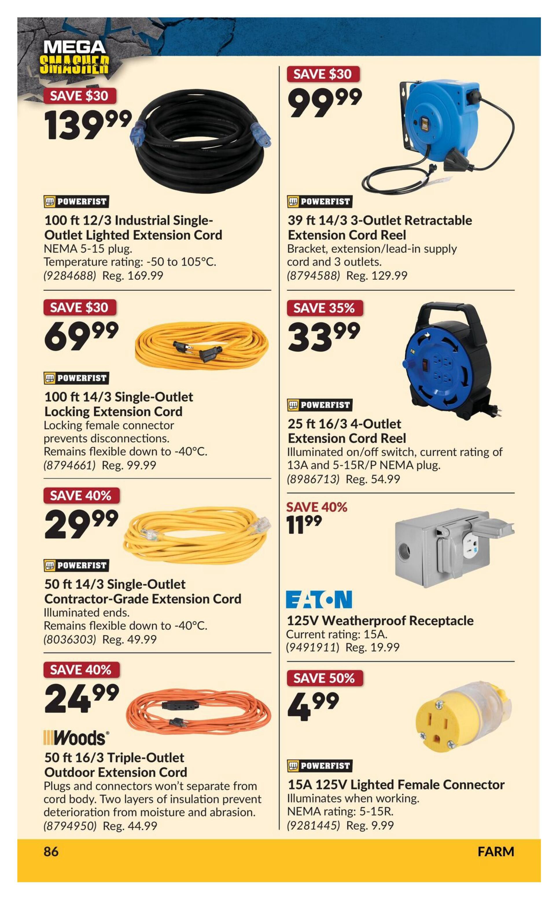 Princess Auto flyer page 104 featuring 'Mega Smasher' deals. Save $30 on a Powerfist 100 ft 12/3 Industrial Single-Outlet Lighted Extension Cord for $139.99. Also save $30 on a Powerfist 39 ft 14/3 3-Outlet Retractable Extension Cord Reel for $99.99. Save $30 on a Powerfist 100 ft 14/3 Single-Outlet Locking Extension Cord for $69.99. Save $35 on a Powerfist 25 ft 16/3 4-Outlet Extension Cord Reel for $33.99. Save 40% on a Powerfist 50 ft 14/3 Single-Outlet Contractor-Grade Extension Cord for $29.99. Save 40% on a Woods 50 ft 16/3 Triple-Outlet Outdoor Extension Cord for $24.99. Save 40% on an Eaton 125V Weatherproof Receptacle for $11.99. Save 50% on a Powerfist 15A 125V Lighted Female Connector for $4.99.
