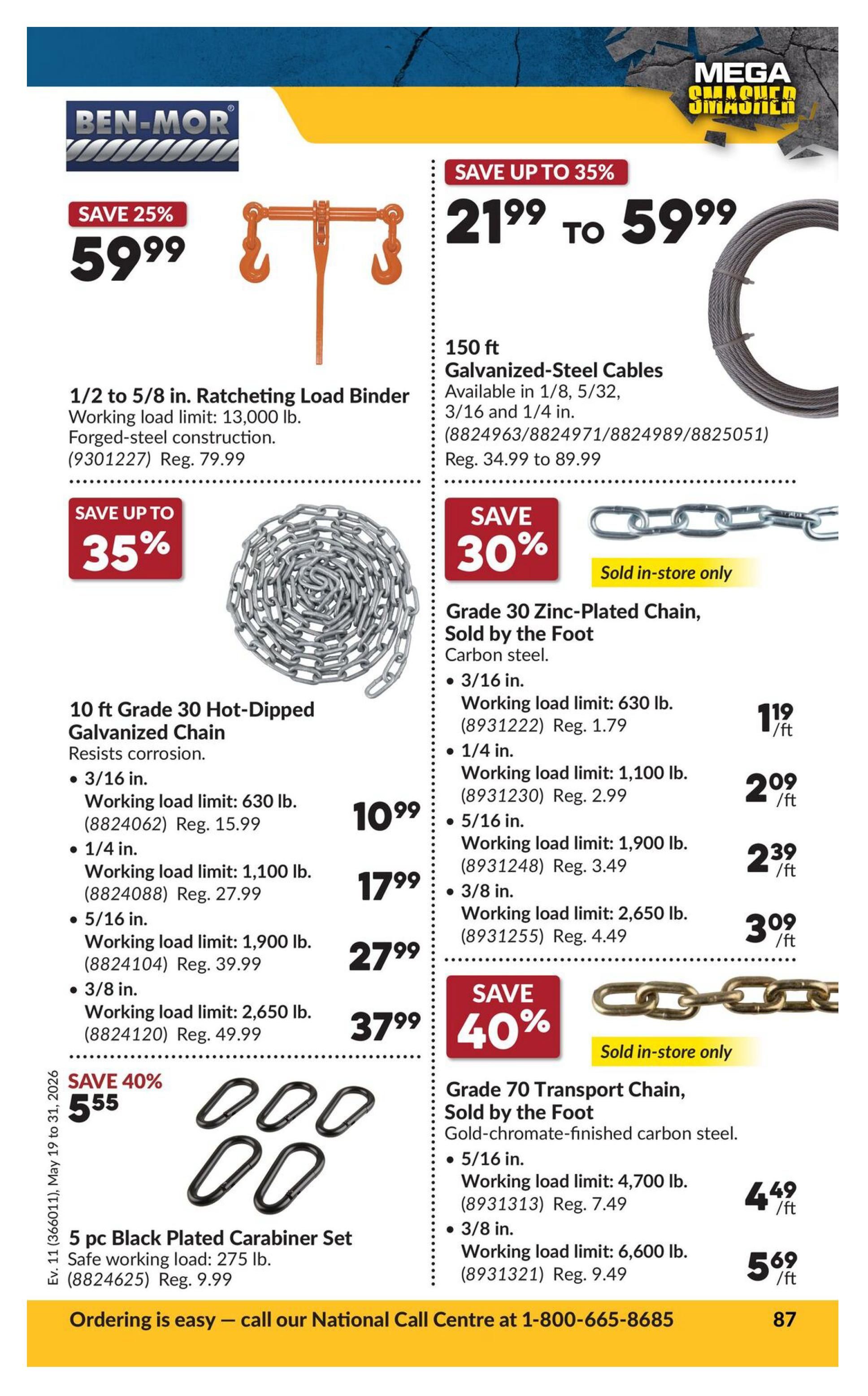 Princess Auto flyer page 87 featuring 'Mega Smasher' deals. Save 25% on a 1/2 to 5/8 in. Ratcheting Load Binder, forged-steel construction with a working load limit of 13,000 lb., now $59.99 (regularly $79.99). Save up to 35% on 150 ft. Galvanized-Steel Cables, available in 1/8, 5/32, 3/16 and 1/4 in., priced from $21.99 to $59.99 (regularly $34.99 to $89.99). Save up to 35% on 10 ft. Grade 30 Hot-Dipped Galvanized Chain that resists corrosion. Available in 3/16 in. (working load limit 630 lb.) for $10.99 (regularly $15.99), 1/4 in. (working load limit 1,100 lb.) for $17.99 (regularly $27.99), 5/16 in. (working load limit 1,900 lb.) for $27.99 (regularly $39.99), and 3/8 in. (working load limit 2,650 lb.) for $37.99 (regularly $49.99). Save 30% on Grade 30 Zinc-Plated Chain, sold by the foot, made of carbon steel. Available in 3/16 in. (working load limit 630 lb.) for $1.19/ft (regularly $1.79), 1/4 in. (working load limit 1,100 lb.) for $2.09/ft (regularly $2.99), 5/16 in. (working load limit 1,900 lb.) for $2.39/ft (regularly $3.49), and 3/8 in. (working load limit 2,650 lb.) for $3.09/ft (regularly $4.49). This chain is sold in-store only. Save 40% on Grade 70 Transport Chain, sold by the foot, made of gold-chromate-finished carbon steel. Available in 5/16 in. (working load limit 4,700 lb.) for $4.49/ft (regularly $7.49) and 3/8 in. (working load limit 6,600 lb.) for $5.69/ft (regularly $9.49). This chain is also sold in-store only. Save 40% on a 5 pc. Black Plated Carabiner Set with a safe working load of 275 lb., now $5.55 (regularly $9.99). Ordering is easy - call the National Call Centre at 1-800-665-8685.