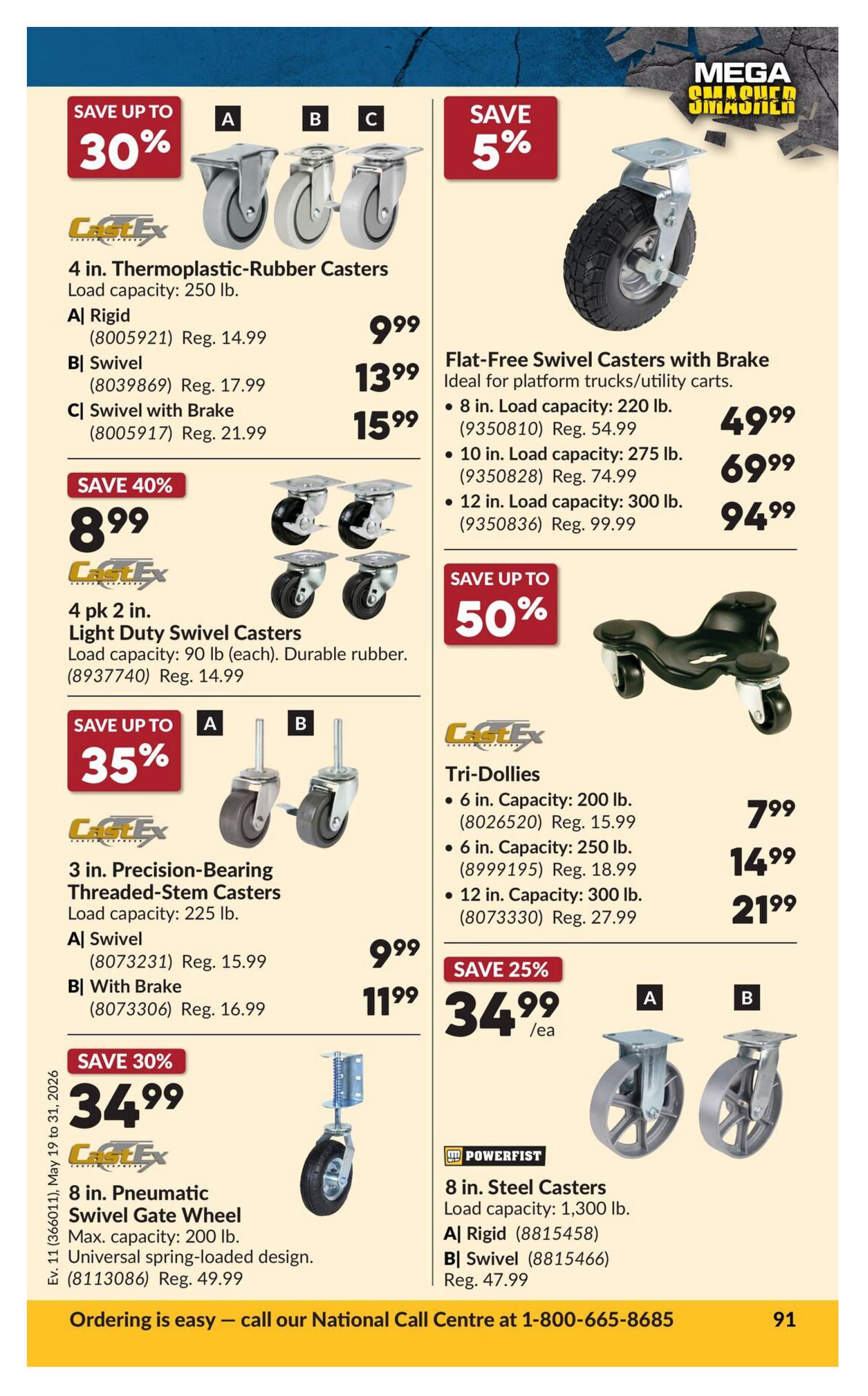Princess Auto Mega Smasher flyer, page 109. Save up to 30% on 4 in. Thermoplastic-Rubber Casters with load capacity of 250 lb. Options include A) Rigid for $9.99 (Reg. $14.99), B) Swivel for $13.99 (Reg. $17.99), and C) Swivel with Brake for $15.99 (Reg. $21.99). Save 40% on 4 pk. Light Duty Swivel Casters, load capacity 90 lb each, durable rubber, for $8.99 (Reg. $14.99). Save up to 35% on 3 in. Precision-Bearing Threaded-Stem Casters, load capacity 225 lb. Options include A) Swivel for $9.99 (Reg. $15.99) and B) With Brake for $11.99 (Reg. $16.99). Save 30% on 8 in. Pneumatic Swivel Gate Wheel, max capacity 200 lb, universal spring-loaded design, for $34.99 (Reg. $49.99). Save 5% on Flat-Free Swivel Casters with Brake, ideal for platform trucks/utility carts. Options include 8 in. load capacity 220 lb for $49.99, 10 in. load capacity 275 lb for $69.99, and 12 in. load capacity 300 lb for $94.99. Save up to 50% on Tri-Dollies: 6 in. capacity 200 lb for $7.99 (Reg. $15.99), 6 in. capacity 250 lb for $14.99 (Reg. $18.99), and 12 in. capacity 300 lb for $21.99 (Reg. $27.99). Save 25% on 8 in. Steel Casters, load capacity 1,300 lb. Options include A) Rigid for $34.99/ea and B) Swivel for $34.99/ea (Reg. $47.99). Ordering is easy - call our National Call Centre at 1-800-665-8685.